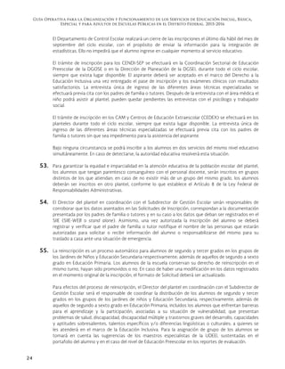 Guía Operativa para la Organización y Funcionamiento de los Servicios de Educación Inicial, Básica,
Especial y para Adultos de Escuelas Públicas en el Distrito Federal. 2015-2016
24
El Departamento de Control Escolar realizará un cierre de las inscripciones el último día hábil del mes de
septiembre del ciclo escolar, con el propósito de enviar la información para la integración de
estadísticas. Ello no impedirá que el alumno ingrese en cualquier momento al servicio educativo.
El trámite de inscripción para los CENDI-SEP se efectuará en la Coordinación Sectorial de Educación
Preescolar de la DGOSE o en la Dirección de Planeación de la DGSEI, durante todo el ciclo escolar,
siempre que exista lugar disponible. El aspirante deberá ser aceptado en el marco del Derecho a la
Educación Inclusiva una vez entregado el pase de inscripción y los exámenes clínicos con resultados
satisfactorios. La entrevista única de ingreso de las diferentes áreas técnicas especializadas se
efectuará previa cita con los padres de familia o tutores. Después de la entrevista con el área médica el
niño podrá asistir al plantel, pueden quedar pendientes las entrevistas con el psicólogo y trabajador
social.
El trámite de inscripción en los CAM y Centros de Educación Extraescolar (CEDEX) se efectuará en los
planteles durante todo el ciclo escolar, siempre que exista lugar disponible. La entrevista única de
ingreso de las diferentes áreas técnicas especializadas se efectuará previa cita con los padres de
familia o tutores sin que sea impedimento para la asistencia del aspirante.
Bajo ninguna circunstancia se podrá inscribir a los alumnos en dos servicios del mismo nivel educativo
simultáneamente. En caso de detectarse, la autoridad educativa resolverá esta situación.
53. Para garantizar la equidad e imparcialidad en la atención educativa de la población escolar del plantel,
los alumnos que tengan parentesco consanguíneo con el personal docente, serán inscritos en grupos
distintos de los que atiendan; en caso de no existir más de un grupo del mismo grado, los alumnos
deberán ser inscritos en otro plantel, conforme lo que establece el Artículo 8 de la Ley Federal de
Responsabilidades Administrativas.
54. El Director del plantel en coordinación con el Subdirector de Gestión Escolar serán responsables de
corroborar que los datos asentados en las Solicitudes de Inscripción, correspondan a la documentación
presentada por los padres de familia o tutores y en su caso a los datos que deban ser registrados en el
SIIE (SIIE-WEB o stand alone). Asimismo, una vez autorizada la inscripción del alumno se deberá
registrar y verificar que el padre de familia o tutor notifique el nombre de las personas que estarán
autorizadas para solicitar o recibir información del alumno o responsabilizarse del mismo para su
traslado a casa ante una situación de emergencia.
55. La reinscripción es un proceso automático para alumnos de segundo y tercer grados en los grupos de
los Jardines de Niños y Educación Secundaria respectivamente; además de aquellos de segundo a sexto
grado en Educación Primaria. Los alumnos de la escuela conservan su derecho de reinscripción en el
mismo turno, hayan sido promovidos o no. En caso de haber una modificación en los datos registrados
en el momento original de la inscripción, el formato de Solicitud deberá ser actualizado.
Para efectos del proceso de reinscripción, el Director del plantel en coordinación con el Subdirector de
Gestión Escolar será el responsable de coordinar la distribución de los alumnos de segundo y tercer
grados en los grupos de los jardines de niños y Educación Secundaria, respectivamente; además de
aquellos de segundo a sexto grado en Educación Primaria, incluidos los alumnos que enfrentan barreras
para el aprendizaje y la participación, asociadas a su situación de vulnerabilidad, que presentan
problemas de salud, discapacidad, discapacidad múltiple y trastornos graves del desarrollo, capacidades
y aptitudes sobresalientes, talentos específicos y/o diferencias lingüísticas o culturales; a quienes se
les atenderá en el marco de la Educación Inclusiva. Para la asignación de grupo de los alumnos se
tomará en cuenta las sugerencias de los maestros especialistas de la UDEEI, sustentadas en el
portafolio del alumno y en el caso del nivel de Educación Preescolar en los reportes de evaluación.
 
