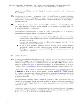 Guía Operativa para la Organización y Funcionamiento de los Servicios de Educación Inicial, Básica,
Especial y para Adultos de Escuelas Públicas en el Distrito Federal. 2015-2016
26
expediente personal del alumno, con la indicación de entregarlo en la escuela primaria en el momento
de su inscripción.
59. Los Directores de los planteles de Educación Primaria y de los CAM deberán otorgar las facilidades
necesarias a los alumnos de sexto grado para que se presenten en la fecha señalada en el proceso de
Preinscripción a la aplicación del Instrumento para el Diagnóstico de Alumnos de Nuevo Ingreso a
Secundaria (IDANIS).
60. La población de nuevo ingreso en los Internados de Educación Primaria y Escuelas de Participación
Social tendrá que cubrir los requisitos establecidos en el Título V Trámites de Inscripción, Numeral 35
de las Normas de Control Escolar vigentes.
Adicionalmente a lo establecido por las Normas de Control Escolar vigentes para los alumnos que
ingresen a esta modalidad incluyendo a los Internados, se requiere:
 Ser identificado por el estudio socio-económico como candidato que requiere de los servicios
asistenciales que brinda el Internado o la escuela, conforme a los Lineamientos establecidos
para dicha identificación.
 Aceptación por escrito del padre o tutor, de la Carta Responsiva para la obtención y vigencia
de los Servicios Educativos y Asistenciales.
 En caso de existir abandono, desamparo, maltrato del padre, madre o ambos, así como
separación y/o proceso de divorcio, el solicitante deberá presentar constancia provisional del
DIF de guarda o custodia, y/o sentencia judicial de guarda o custodia y/o constancia de
asignación de patria potestad.
2.2.2 CAMBIOS Y TRASLADOS
61. Después de los resultados de asignación a segundo y tercero de Educación Preescolar, primer grado de
Educación Primaria y primer grado de Educación Secundaria de nuevo ingreso, los padres de familia o
tutores tendrán por única ocasión la posibilidad de realizar una solicitud de cambio de plantel que será
presentada a través de la página de la Administración Federal de Servicios Educativos en el Distrito
Federal (AFSEDF): www.sepdf.gob.mx. Serán procesadas y autorizadas por la DPE por medio del SAID.
Los resultados a dichas solicitudes se publicarán en el mismo sitio web (www.sepdf.gob.mx), en la liga
de resultados, en la que los usuarios podrán consultar y confirmar la aceptación o solicitar un cambio
de escuela por única ocasión, que será presentada a través de la página oficial: www.sepdf.gob.mx. Las
solicitudes estarán sujetas a la disponibilidad de lugares y serán procesadas de acuerdo a los criterios
de resolución del trámite.
Para los aspirantes que desean ingresar a primero de secundaria y que al inicio del ciclo escolar no
cuentan con registro alguno, deberán seleccionar la escuela de su preferencia, a través de un sistema
en línea que ofertará los lugares disponibles, mismo que operará hasta el cierre administrativo (30 de
septiembre de 2015).
Las solicitudes de cambio de alumnos en todos los grados de los Internados de Educación Primaria y en
las Escuelas de Participación Social serán atendidas por la Coordinación Sectorial de Educación Primaria
de la DGOSE y la DGSEI, en el caso de los planteles de Iztapalapa.
 