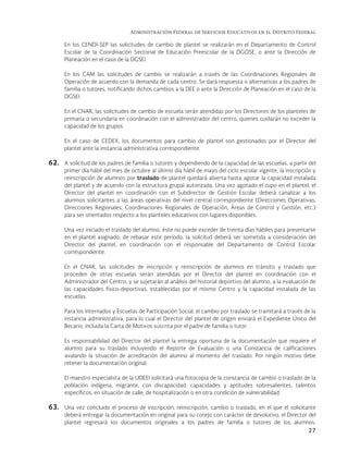 Administración Federal de Servicios Educativos en el Distrito Federal
27
En los CENDI-SEP las solicitudes de cambio de plantel se realizarán en el Departamento de Control
Escolar de la Coordinación Sectorial de Educación Preescolar de la DGOSE, o ante la Dirección de
Planeación en el caso de la DGSEI.
En los CAM las solicitudes de cambio se realizarán a través de las Coordinaciones Regionales de
Operación de acuerdo con la demanda de cada centro. Se dará respuesta o alternativas a los padres de
familia o tutores, notificando dichos cambios a la DEE o ante la Dirección de Planeación en el caso de la
DGSEI.
En el CNAR, las solicitudes de cambio de escuela serán atendidas por los Directores de los planteles de
primaria o secundaria en coordinación con el administrador del centro, quienes cuidarán no exceder la
capacidad de los grupos.
En el caso de CEDEX, los documentos para cambio de plantel son gestionados por el Director del
plantel ante la instancia administrativa correspondiente.
62. A solicitud de los padres de familia o tutores y dependiendo de la capacidad de las escuelas, a partir del
primer día hábil del mes de octubre al último día hábil de mayo del ciclo escolar vigente, la inscripción y
reinscripción de alumnos por traslado de plantel quedará abierta hasta agotar la capacidad instalada
del plantel y de acuerdo con la estructura grupal autorizada. Una vez agotado el cupo en el plantel, el
Director del plantel en coordinación con el Subdirector de Gestión Escolar deberá canalizar a los
alumnos solicitantes a las áreas operativas del nivel central correspondiente (Direcciones Operativas,
Direcciones Regionales, Coordinaciones Regionales de Operación, Áreas de Control y Gestión, etc.)
para ser orientados respecto a los planteles educativos con lugares disponibles.
Una vez iniciado el traslado del alumno, éste no puede exceder de treinta días hábiles para presentarse
en el plantel asignado; de rebasar este período, la solicitud deberá ser sometida a consideración del
Director del plantel, en coordinación con el responsable del Departamento de Control Escolar
correspondiente.
En el CNAR, las solicitudes de inscripción y reinscripción de alumnos en tránsito y traslado que
proceden de otras escuelas serán atendidas por el Director del plantel en coordinación con el
Administrador del Centro, y se sujetarán al análisis del historial deportivo del alumno, a la evaluación de
las capacidades físico-deportivas, establecidas por el mismo Centro y la capacidad instalada de las
escuelas.
Para los Internados y Escuelas de Participación Social, el cambio por traslado se tramitará a través de la
instancia administrativa, para lo cual el Director del plantel de origen enviará el Expediente Único del
Becario, incluida la Carta de Motivos suscrita por el padre de familia o tutor.
Es responsabilidad del Director del plantel la entrega oportuna de la documentación que requiere el
alumno para su traslado incluyendo el Reporte de Evaluación o una Constancia de calificaciones
avalando la situación de acreditación del alumno al momento del traslado. Por ningún motivo debe
retener la documentación original.
El maestro especialista de la UDEEI solicitará una fotocopia de la constancia de cambio o traslado de la
población indígena, migrante, con discapacidad, capacidades y aptitudes sobresalientes, talentos
específicos, en situación de calle, de hospitalización o en otra condición de vulnerabilidad.
63. Una vez concluido el proceso de inscripción, reinscripción, cambio o traslado, en el que el solicitante
deberá entregar la documentación en original para su cotejo con carácter de devolutivo, el Director del
plantel regresará los documentos originales a los padres de familia o tutores de los alumnos.
 
