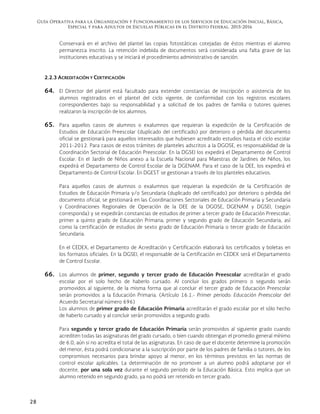 Guía Operativa para la Organización y Funcionamiento de los Servicios de Educación Inicial, Básica,
Especial y para Adultos de Escuelas Públicas en el Distrito Federal. 2015-2016
28
Conservará en el archivo del plantel las copias fotostáticas cotejadas de éstos mientras el alumno
permanezca inscrito. La retención indebida de documentos será considerada una falta grave de las
instituciones educativas y se iniciará el procedimiento administrativo de sanción.
2.2.3 ACREDITACIÓN Y CERTIFICACIÓN
64. El Director del plantel está facultado para extender constancias de inscripción o asistencia de los
alumnos registrados en el plantel del ciclo vigente, de conformidad con los registros escolares
correspondientes bajo su responsabilidad y a solicitud de los padres de familia o tutores quienes
realizaron la inscripción de los alumnos.
65. Para aquellos casos de alumnos o exalumnos que requieran la expedición de la Certificación de
Estudios de Educación Preescolar (duplicado del certificado) por deterioro o pérdida del documento
oficial se gestionará para aquellos interesados que hubiesen acreditado estudios hasta el ciclo escolar
2011-2012. Para casos de estos trámites de planteles adscritos a la DGOSE, es responsabilidad de la
Coordinación Sectorial de Educación Preescolar. En la DGSEI los expedirá el Departamento de Control
Escolar. En el Jardín de Niños anexo a la Escuela Nacional para Maestras de Jardines de Niños, los
expedirá el Departamento de Control Escolar de la DGENAM. Para el caso de la DEE, los expedirá el
Departamento de Control Escolar. En DGEST se gestionan a través de los planteles educativos.
Para aquellos casos de alumnos o exalumnos que requieran la expedición de la Certificación de
Estudios de Educación Primaria y/o Secundaria (duplicado del certificado) por deterioro o pérdida del
documento oficial, se gestionará en las Coordinaciones Sectoriales de Educación Primaria y Secundaria
y Coordinaciones Regionales de Operación de la DEE de la DGOSE, DGENAM y DGSEI, (según
corresponda) y se expedirán constancias de estudios de primer a tercer grado de Educación Preescolar;
primer a quinto grado de Educación Primaria; primer y segundo grado de Educación Secundaria, así
como la certificación de estudios de sexto grado de Educación Primaria o tercer grado de Educación
Secundaria.
En el CEDEX, el Departamento de Acreditación y Certificación elaborará los certificados y boletas en
los formatos oficiales. En la DGSEI, el responsable de la Certificación en CEDEX será el Departamento
de Control Escolar.
66. Los alumnos de primer, segundo y tercer grado de Educación Preescolar acreditarán el grado
escolar por el solo hecho de haberlo cursado. Al concluir los grados primero o segundo serán
promovidos al siguiente, de la misma forma que al concluir el tercer grado de Educación Preescolar
serán promovidos a la Educación Primaria. (Artículo 16.1.- Primer periodo: Educación Preescolar del
Acuerdo Secretarial número 696)
Los alumnos de primer grado de Educación Primaria acreditarán el grado escolar por el sólo hecho
de haberlo cursado y al concluir serán promovidos a segundo grado.
Para segundo y tercer grado de Educación Primaria serán promovidos al siguiente grado cuando
acrediten todas las asignaturas del grado cursado, o bien cuando obtengan el promedio general mínimo
de 6.0, aún si no acredita el total de las asignaturas. En caso de que el docente determine la promoción
del menor, ésta podrá condicionarse a la suscripción por parte de los padres de familia o tutores, de los
compromisos necesarios para brindar apoyo al menor, en los términos previstos en las normas de
control escolar aplicables. La determinación de no promover a un alumno podrá adoptarse por el
docente, por una sola vez durante el segundo periodo de la Educación Básica. Esto implica que un
alumno retenido en segundo grado, ya no podrá ser retenido en tercer grado.
 