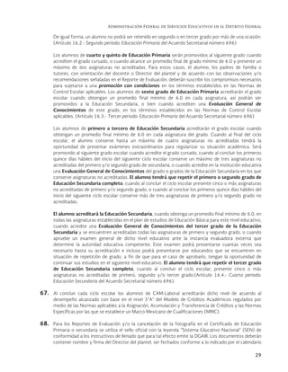 Administración Federal de Servicios Educativos en el Distrito Federal
29
De igual forma, un alumno no podrá ser retenido en segundo o en tercer grado por más de una ocasión.
(Artículo 16.2.- Segundo periodo: Educación Primaria del Acuerdo Secretarial número 696)
Los alumnos de cuarto y quinto de Educación Primaria serán promovidos al siguiente grado cuando
acrediten el grado cursado, o cuando alcance un promedio final de grado mínimo de 6.0 y presente un
máximo de dos asignaturas no acreditadas. Para estos casos, el alumno, los padres de familia o
tutores, con orientación del docente o Director del plantel y de acuerdo con las observaciones y/o
recomendaciones señaladas en el Reporte de Evaluación, deberán suscribir los compromisos necesarios
para sujetarse a una promoción con condiciones en los términos establecidos en las Normas de
Control Escolar aplicables. Los alumnos de sexto grado de Educación Primaria acreditarán el grado
escolar cuando obtengan un promedio final mínimo de 6.0 en cada asignatura, así podrán ser
promovidos a la Educación Secundaria, o bien cuando acrediten una Evaluación General de
Conocimientos de este grado, en los términos establecidos en las Normas de Control Escolar
aplicables. (Artículo 16.3.- Tercer periodo: Educación Primaria del Acuerdo Secretarial número 696)
Los alumnos de primero a tercero de Educación Secundaria acreditarán el grado escolar cuando
obtengan un promedio final mínimo de 6.0 en cada asignatura del grado. Cuando al final del ciclo
escolar, el alumno conserve hasta un máximo de cuatro asignaturas no acreditadas tendrá la
oportunidad de presentar exámenes extraordinarios para regularizar su situación académica. Será
promovido al siguiente grado escolar cuando acredite el grado cursado, cuando al concluir los primeros
quince días hábiles del inicio del siguiente ciclo escolar conserve un máximo de tres asignaturas no
acreditadas del primero y/o segundo grado de secundaria, o cuando acredite en la institución educativa
una Evaluación General de Conocimientos del grado o grados de la Educación Secundaria en los que
conserve asignaturas no acreditadas. El alumno tendrá que repetir el primero o segundo grado de
Educación Secundaria completo, cuando al concluir el ciclo escolar presente cinco o más asignaturas
no acreditadas de primero y/o segundo grado, o cuando al concluir los primeros quince días hábiles del
inicio del siguiente ciclo escolar conserve más de tres asignaturas de primero y/o segundo grado no
acreditadas.
El alumno acreditará la Educación Secundaria, cuando obtenga un promedio final mínimo de 6.0, en
todas las asignaturas establecidas en el plan de estudios de Educación Básica para este nivel educativo,
cuando acredite una Evaluación General de Conocimientos del tercer grado de la Educación
Secundaria y se encuentren acreditadas todas las asignaturas de primero y segundo grado, o cuando
apruebe un examen general de dicho nivel educativo ante la instancia evaluadora externa que
determine la autoridad educativa competente. Este examen podrá presentarse cuantas veces sea
necesario hasta su acreditación e incluso podrá presentarse por educandos que se encuentren en
situación de repetición de grado, a fin de que para el caso de aprobarlo, tengan la oportunidad de
continuar sus estudios en el siguiente nivel educativo. El alumno tendrá que repetir el tercer grado
de Educación Secundaria completo, cuando al concluir el ciclo escolar, presente cinco o más
asignaturas no acreditadas de primero, segundo y/o tercer grado.(Artículo 16.4.- Cuarto periodo:
Educación Secundaria del Acuerdo Secretarial número 696).
67. Al concluir cada ciclo escolar los alumnos de CAM-Laboral acreditarán dicho nivel de acuerdo al
desempeño alcanzado con base en el nivel 3”A” del Modelo de Créditos Académicos regulados por
medio de las Normas aplicables a la Asignación, Acumulación y Transferencia de Créditos y las Normas
Específicas por las que se establece un Marco Mexicano de Cualificaciones (MMC).
68. Para los Reportes de Evaluación y/o la cancelación de la fotografía en el Certificado de Educación
Primaria o secundaria se utiliza el sello oficial con la leyenda “Sistema Educativo Nacional” (SEN) de
conformidad a los instructivos de llenado que para tal efecto emite la DGAIR. Los documentos deberán
contener nombre y firma del Director del plantel, ser fechados conforme a lo indicado por el calendario
 