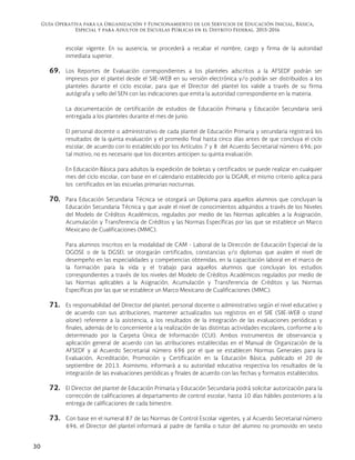 Guía Operativa para la Organización y Funcionamiento de los Servicios de Educación Inicial, Básica,
Especial y para Adultos de Escuelas Públicas en el Distrito Federal. 2015-2016
30
escolar vigente. En su ausencia, se procederá a recabar el nombre, cargo y firma de la autoridad
inmediata superior.
69. Los Reportes de Evaluación correspondientes a los planteles adscritos a la AFSEDF podrán ser
impresos por el plantel desde el SIIE-WEB en su versión electrónica y/o podrán ser distribuidos a los
planteles durante el ciclo escolar, para que el Director del plantel los valide a través de su firma
autógrafa y sello del SEN con las indicaciones que emita la autoridad correspondiente en la materia.
La documentación de certificación de estudios de Educación Primaria y Educación Secundaria será
entregada a los planteles durante el mes de junio.
El personal docente o administrativo de cada plantel de Educación Primaria y secundaria registrará los
resultados de la quinta evaluación y el promedio final hasta cinco días antes de que concluya el ciclo
escolar, de acuerdo con lo establecido por los Artículos 7 y 8 del Acuerdo Secretarial número 696; por
tal motivo, no es necesario que los docentes anticipen su quinta evaluación.
En Educación Básica para adultos la expedición de boletas y certificados se puede realizar en cualquier
mes del ciclo escolar, con base en el calendario establecido por la DGAIR, el mismo criterio aplica para
los certificados en las escuelas primarias nocturnas.
70. Para Educación Secundaria Técnica se otorgará un Diploma para aquellos alumnos que concluyan la
Educación Secundaria Técnica y que avale el nivel de conocimientos adquiridos a través de los Niveles
del Modelo de Créditos Académicos, regulados por medio de las Normas aplicables a la Asignación,
Acumulación y Transferencia de Créditos y las Normas Específicas por las que se establece un Marco
Mexicano de Cualificaciones (MMC).
Para alumnos inscritos en la modalidad de CAM - Laboral de la Dirección de Educación Especial de la
DGOSE o de la DGSEI, se otorgarán certificados, constancias y/o diplomas que avalen el nivel de
desempeño en las especialidades y competencias obtenidas, en la capacitación laboral en el marco de
la formación para la vida y el trabajo para aquellos alumnos que concluyan los estudios
correspondientes a través de los niveles del Modelo de Créditos Académicos regulados por medio de
las Normas aplicables a la Asignación, Acumulación y Transferencia de Créditos y las Normas
Específicas por las que se establece un Marco Mexicano de Cualificaciones (MMC).
71. Es responsabilidad del Director del plantel, personal docente o administrativo según el nivel educativo y
de acuerdo con sus atribuciones, mantener actualizados sus registros en el SIIE (SIIE-WEB o stand
alone) referente a la asistencia, a los resultados de la integración de las evaluaciones periódicas y
finales, además de lo concerniente a la realización de las distintas actividades escolares, conforme a lo
determinado por la Carpeta Única de Información (CUI). Ambos instrumentos de observancia y
aplicación general de acuerdo con las atribuciones establecidas en el Manual de Organización de la
AFSEDF y al Acuerdo Secretarial número 696 por el que se establecen Normas Generales para la
Evaluación, Acreditación, Promoción y Certificación en la Educación Básica, publicado el 20 de
septiembre de 2013. Asimismo, informará a su autoridad educativa respectiva los resultados de la
integración de las evaluaciones periódicas y finales de acuerdo con las fechas y formatos establecidos.
72. El Director del plantel de Educación Primaria y Educación Secundaria podrá solicitar autorización para la
corrección de calificaciones al departamento de control escolar, hasta 10 días hábiles posteriores a la
entrega de calificaciones de cada bimestre.
73. Con base en el numeral 87 de las Normas de Control Escolar vigentes, y al Acuerdo Secretarial número
696, el Director del plantel informará al padre de familia o tutor del alumno no promovido en sexto
 