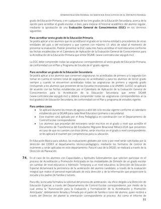 Administración Federal de Servicios Educativos en el Distrito Federal
31
grado de Educación Primaria, o en cualquiera de los tres grados de la Educación Secundaria, acerca de la
opción para acreditar el grado escolar; o bien, para mejorar el historial académico del alumno regular,
mediante la aprobación de una Evaluación General de Conocimientos (EGC) en los términos
siguientes:
Para acreditar sexto grado de la Educación Primaria
Se podrá aplicar a los alumnos que no acreditaron el grado en la misma entidad o procedentes de otras
entidades del país o del extranjero y que cuenten con máximo 15 años de edad al momento de
presentar la evaluación. Podrán presentar la EGC cada mes hasta acreditar el nivel educativo conforme
las fechas establecidas en el Calendario de Aplicación de la Evaluación General de Conocimientos para
la Acreditación de la Educación Primaria que emite DGAIR. (www.controlescolar.sep.gob.mx)
La EGC debe comprender todas las asignaturas correspondientes al sexto grado de Educación Primaria,
de conformidad con el Plan y Programa de Estudio de 6º grado vigente.
Para acreditar un grado de la Educación Secundaria
Se podrá aplicar a los alumnos que conserven asignaturas no acreditadas de primero y/o segundo (sin
tomar en cuenta el número total de asignaturas no acreditadas) y para los alumnos de tercer grado
siempre y cuando se encuentren acreditadas todas las asignaturas de primero y segundo grado
(incluyendo a los alumnos que provienen de las Escuelas Incorporadas a la UNAM). La EGC se aplicará
de acuerdo con las fechas establecidas por el Calendario de Aplicación de la Evaluación General de
Conocimientos para la Acreditación de la Educación Secundaria que emite DGAIR
(www.controlescolar.sep.gob.mx) y deberá comprender todas las asignaturas correspondientes al (a
los) grado(s) de Educación Secundaria, de conformidad con el Plan y programa de estudios vigente.
Para ambos casos
 Se aplicará durante los meses de agosto a abril del ciclo escolar vigente conforme al calendario
establecido por la DGAIR para cada Nivel Educativo (primaria o secundaria).
 Este examen será aplicado por el Área Pedagógica en coordinación con el Departamento de
Control Escolar correspondiente.
 Los alumnos que procedan del extranjero serán inscritos en el grado y nivel que acredite el
Documento de Transferencia del Estudiante Migrante Binacional México-EUA que presenten;
en caso de que no cuenten con éste último, serán inscritos en el grado y nivel correspondiente,
se les aplicará el examen por competencias para su ubicación.
En Educación Básica para adultos, las evaluaciones globales por ciclo y por nivel serán solicitadas por la
dirección del CEDEX al departamento técnico-pedagógico, mediante los formatos de control de
exámenes y serán aplicadas en este departamento. Para el caso de la DGSEI, se realizará a través de la
Dirección de Planeación.
74. En el caso de los alumnos con Capacidades y Aptitudes Sobresalientes que soliciten participar en el
proceso de Acreditación y Promoción Anticipada en las modalidades de Omisión de un grado escolar
sin cambiar de nivel educativo o Admisión Temprana a un nivel educativo, la Dirección de Educación
Especial dictaminará la pertinencia de la aceleración del alumno candidato, a través de la evaluación
integral que realice el personal especializado de esta dirección y de la información que proporcione la
escuela y los padres de familia o tutores.
Para ello, la escuela formaliza la solicitud del proceso de aceleración, vía oficio dirigido a la Dirección de
Educación Especial, a través del Departamento de Control Escolar correspondiente, por medio de la
cual anexa la “Autorización para la Evaluación y Formalización de la Acreditación y Promoción
Anticipada”, debidamente llenada y firmada por el padre de familia o tutor del alumno, quien recibirá a
través del Director del plantel la orientación correspondiente al proceso. Así como el Informe de
 