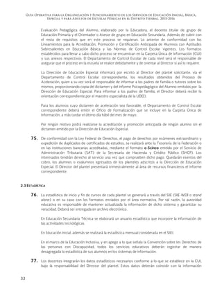 Guía Operativa para la Organización y Funcionamiento de los Servicios de Educación Inicial, Básica,
Especial y para Adultos de Escuelas Públicas en el Distrito Federal. 2015-2016
32
Evaluación Pedagógica del Alumno, elaborado por la Educadora, el docente titular de grupo de
Educación Primaria y el Orientador o Asesor de grupo en Educación Secundaria. Además de cubrir con
el resto de requisitos que en este proceso se requieran. Lo anterior de conformidad con los
Lineamientos para la Acreditación, Promoción y Certificación Anticipada de Alumnos con Aptitudes
Sobresalientes en Educación Básica y las Normas de Control Escolar vigentes. Los formatos
establecidos para llevar a cabo dicho proceso se encuentran en la Carpeta Única de Información (CUI)
y sus anexos respectivos. El Departamento de Control Escolar de cada nivel será el responsable de
asegurar que el proceso en la escuela se realice debidamente y de orientar al Director si así lo requiere.
La Dirección de Educación Especial informará por escrito al Director del plantel solicitante, vía el
Departamento de Control Escolar correspondiente, los resultados obtenidos del Proceso de
Aceleración, quien a su vez será el responsable de informar a los padres de familia o tutores sobre los
mismos, proporcionando copia del dictamen y del Informe Psicopedagógico del Alumno emitidos por la
Dirección de Educación Especial. Para informar a los padres de familia, el Director deberá recibir la
orientación correspondiente por el maestro especialista de la UDEEI.
Para los alumnos cuyo dictamen de aceleración sea favorable, el Departamento de Control Escolar
correspondiente deberá emitir el Oficio de Formalización que se incluye en la Carpeta Única de
Información, a más tardar el último día hábil del mes de mayo.
Por ningún motivo podrá realizarse la acreditación y promoción anticipada de ningún alumno sin el
dictamen emitido por la Dirección de Educación Especial.
75. De conformidad con la Ley Federal de Derechos, el pago de derechos por exámenes extraordinario y
expedición de duplicados de certificados de estudios, se realizará ante la Tesorería de la Federación o
en las instituciones bancarias acreditadas, mediante el formato e-5cinco emitido por el Servicio de
Administración Tributaria (SAT) de la Secretaría de Hacienda y Crédito Público (SHCP). Los
interesados tendrán derecho al servicio una vez que comprueben dicho pago. Quedarán exentos del
cobro, los alumnos o exalumnos egresados de los planteles adscritos a la Dirección de Educación
Especial. El Director del plantel presentará trimestralmente al área de recursos financieros el informe
correspondiente.
2.3 ESTADÍSTICA
76. La estadística de inicio y fin de cursos de cada plantel se generará a través del SIIE (SIIE-WEB o stand
alone) o en su caso con los formatos enviados por el área normativa. Por tal razón, la autoridad
educativa es responsable de mantener actualizada la información de dicho sistema y garantizar su
veracidad. Deberá ser entregada en archivo electrónico.
En Educación Secundaria Técnica se elaborará un anuario estadístico que incorpore la información de
las actividades tecnológicas.
En Educación Inicial, además se realizará la estadística mensual considerada en el SIIEI.
En el marco de la Educación Inclusiva, y en apego a lo que señala la Convención sobre los Derechos de
las personas con Discapacidad, todos los servicios educativos deberán registrar de manera
desagregada la estadística de sus alumnos en los sistemas de información.
77. Los docentes integrarán los datos estadísticos necesarios conforme a lo que se establece en la CUI,
bajo la responsabilidad del Director del plantel. Estos datos deberán coincidir con la información
 