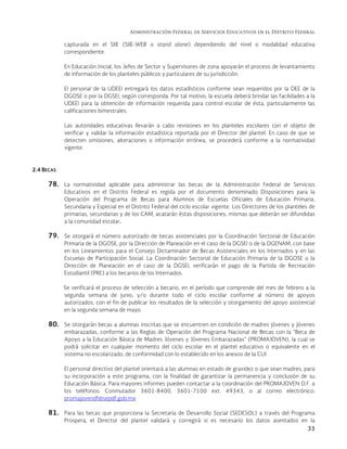Administración Federal de Servicios Educativos en el Distrito Federal
33
capturada en el SIIE (SIIE-WEB o stand alone) dependiendo del nivel o modalidad educativa
correspondiente.
En Educación Inicial, los Jefes de Sector y Supervisores de zona apoyarán el proceso de levantamiento
de información de los planteles públicos y particulares de su jurisdicción.
El personal de la UDEEI entregará los datos estadísticos conforme sean requeridos por la DEE de la
DGOSE o por la DGSEI, según corresponda. Por tal motivo, la escuela deberá brindar las facilidades a la
UDEEI para la obtención de información requerida para control escolar de ésta, particularmente las
calificaciones bimestrales.
Las autoridades educativas llevarán a cabo revisiones en los planteles escolares con el objeto de
verificar y validar la información estadística reportada por el Director del plantel. En caso de que se
detecten omisiones, alteraciones o información errónea, se procederá conforme a la normatividad
vigente.
2.4 BECAS
78. La normatividad aplicable para administrar las becas de la Administración Federal de Servicios
Educativos en el Distrito Federal es regida por el documento denominado Disposiciones para la
Operación del Programa de Becas para Alumnos de Escuelas Oficiales de Educación Primaria,
Secundaria y Especial en el Distrito Federal del ciclo escolar vigente. Los Directores de los planteles de
primarias, secundarias y de los CAM, acatarán éstas disposiciones, mismas que deberán ser difundidas
a la comunidad escolar.
79. Se otorgará el número autorizado de becas asistenciales por la Coordinación Sectorial de Educación
Primaria de la DGOSE, por la Dirección de Planeación en el caso de la DGSEI o de la DGENAM, con base
en los Lineamientos para el Consejo Dictaminador de Becas Asistenciales en los Internados y en las
Escuelas de Participación Social. La Coordinación Sectorial de Educación Primaria de la DGOSE o la
Dirección de Planeación en el caso de la DGSEI, verificarán el pago de la Partida de Recreación
Estudiantil (PRE) a los becarios de los Internados.
Se verificará el proceso de selección a becario, en el período que comprende del mes de febrero a la
segunda semana de junio, y/o durante todo el ciclo escolar conforme al número de apoyos
autorizados, con el fin de publicar los resultados de la selección y otorgamiento del apoyo asistencial
en la segunda semana de mayo.
80. Se otorgarán becas a alumnas inscritas que se encuentren en condición de madres jóvenes y jóvenes
embarazadas, conforme a las Reglas de Operación del Programa Nacional de Becas con la “Beca de
Apoyo a la Educación Básica de Madres Jóvenes y Jóvenes Embarazadas” (PROMAJOVEN), la cual se
podrá solicitar en cualquier momento del ciclo escolar en el plantel educativo o equivalente en el
sistema no escolarizado, de conformidad con lo establecido en los anexos de la CUI.
El personal directivo del plantel orientará a las alumnas en estado de gravidez o que sean madres, para
su incorporación a este programa, con la finalidad de garantizar la permanencia y conclusión de su
Educación Básica. Para mayores informes pueden contactar a la coordinación del PROMAJOVEN D.F. a
los teléfonos: Conmutador 3601-8400, 3601-7100 ext. 49343, o al correo electrónico:
promajovendf@sepdf.gob.mx
81. Para las becas que proporciona la Secretaría de Desarrollo Social (SEDESOL) a través del Programa
Prospera, el Director del plantel validará y corregirá si es necesario los datos asentados en la
 