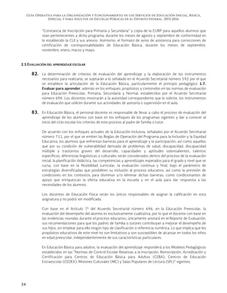 Guía Operativa para la Organización y Funcionamiento de los Servicios de Educación Inicial, Básica,
Especial y para Adultos de Escuelas Públicas en el Distrito Federal. 2015-2016
34
“Constancia de Inscripción para Primaria y Secundaria” y copia de la CURP para aquellos alumnos que
sean pertenecientes a dicho programa, durante los meses de agosto y septiembre de conformidad en
lo establecido la CUI y sus anexos. Asimismo, el formato de aviso de asistencia para correcciones de
certificación de corresponsabilidades de Educación Básica, durante los meses de septiembre,
noviembre, enero, marzo y mayo.
2.5 EVALUACIÓN DEL APRENDIZAJE ESCOLAR
82. La determinación de criterios de evaluación del aprendizaje y la elaboración de los instrumentos
necesarios para realizarla, se sujetarán a lo señalado en el Acuerdo Secretarial número 592 por el que
se establece la articulación de la Educación Básica, particularmente el principio pedagógico 1.7.
Evaluar para aprender, además en los enfoques, propósitos y contenidos en las normas de evaluación
para Educación Preescolar, Primaria, Secundaria y Normal, establecidos por el Acuerdo Secretarial
número 696. Los docentes mostrarán a la autoridad correspondiente que lo solicite, los instrumentos
de evaluación que utilicen durante sus actividades de asesoría o supervisión en el aula.
83. En Educación Básica, el personal docente es responsable de llevar a cabo el proceso de evaluación del
aprendizaje de los alumnos con base en los enfoques de los programas vigentes y dar a conocer al
inicio del ciclo escolar los criterios de este proceso al padre de familia o tutor.
De acuerdo con los enfoques actuales de la Educación Inclusiva, señalados por el Acuerdo Secretarial
número 711, por el que se emiten las Reglas de Operación del Programa para la Inclusión y la Equidad
Educativa, los alumnos que enfrentan barreras para el aprendizaje y la participación, así como aquellos
que por su condición de vulnerabilidad derivada de problemas de salud, discapacidad, discapacidad
múltiple y trastornos graves del desarrollo, capacidades y aptitudes sobresalientes, talentos
específicos, diferencias lingüísticas o culturales serán considerados dentro del proceso de la evaluación
inicial, la planificación didáctica, las competencias y aprendizajes esperados para el grado y nivel que se
cursa, con base en la flexibilidad curricular, la evaluación continua y final, bajo el parámetro de
estrategias diversificadas que posibiliten su inclusión al proceso educativo, así como la previsión de
condiciones en los contextos para disminuir y/o eliminar dichas barreras, como condicionantes de
apoyo que enriquezcan la oferta educativa en la escuela y en el aula para dar respuesta a las
necesidades de los alumnos.
Los docentes de Educación Física serán los únicos responsables de asignar la calificación en esta
asignatura y no podrá ser modificada.
Con base en el Artículo 7º del Acuerdo Secretarial número 696, en la Educación Preescolar, la
evaluación del desempeño del alumno es exclusivamente cualitativa, por lo que el docente con base en
las evidencias reunidas durante el proceso educativo, únicamente anotará en el Reporte de Evaluación,
sus recomendaciones para que los padres de familia o tutores contribuyan a mejorar el desempeño de
sus hijos, sin emplear para ello ningún tipo de clasificación o referencia numérica. Lo que implica que los
propósitos educativos de este nivel no son limitativos y son susceptibles de alcanzar en todos los niños
en edad preescolar, independientemente de sus características particulares.
En Educación Básica para adultos, la evaluación del aprendizaje responderá a los Modelos Pedagógicos
establecidos en las “Normas de Control Escolar Relativas a la Inscripción, Reinscripción, Acreditación y
Certificación para Centros de Educación Básica para Adultos (CEBA), Centros de Educación
Extraescolar (CEDEX), Misiones Culturales (MC) y Salas Populares de Lectura (SPL)” vigentes.
 