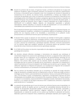 Administración Federal de Servicios Educativos en el Distrito Federal
35
84. Durante los primeros días de clases, el Supervisor Escolar y el Director del plantel con el apoyo del
Subdirector Académico, según corresponda, orientarán a los docentes en la selección y determinación
de técnicas e instrumentos para la evaluación inicial. Con el propósito de reconocer el desarrollo de
competencias de los alumnos, las diversas formas, procedimientos y tiempos que emplean ante
situaciones de aprendizaje, para contar con elementos necesarios en la planeación y desarrollo de una
metodología acorde a los enfoques de los planes y programas vigentes que reconozca y responda a la
diversidad del grupo. Esta actividad la realizarán en forma conjunta los docentes del mismo grado, o
asignatura, personal de Educación Física e Inglés.  El maestro especialista de la UDEEI focalizará la
identificación de la población indígena, migrante, con discapacidad, capacidades y aptitudes
sobresalientes, talentos específicos, en situación de calle, de hospitalización o en otra condición de
vulnerabilidad, para la planeación de la intervención correspondiente.
Para la atención de alumnos que no hayan promovido un grado o asignatura, el docente de grupo, con
la guía del Subdirector Académico, considerará en la planeación didáctica la flexibilidad curricular que
permita dar una respuesta acorde a las necesidades y características de la población escolar
prioritariamente si se identificaron barreras para el aprendizaje y la participación.
85. El docente frente a grupo se apoyará con otros docentes que atiendan el mismo grado o asignatura
con la finalidad de compartir experiencias, estrategias exitosas y realizar propuestas de intervención,
considerando la evaluación del avance del aprovechamiento, para lograr la permanencia del alumno con
sus pares y alcanzar las competencias y aprendizajes esperados. Asimismo, construirá conjuntamente
con sus alumnos reglas para establecer ambientes de convivencia óptima que permitan el buen
desarrollo de la clase y favorezca la obtención de los aprendizajes esperados.
86. En el CAM nivel Secundaria, los docentes responsables de cada asignatura, realizarán la evaluación del
aprendizaje de los alumnos.
87. Los docentes utilizarán diferentes estrategias e instrumentos de evaluación que contribuyan al
conocimiento integral en los avances de los aprendizajes de alumnos. La asignación de las calificaciones
parciales tienen que ser congruentes con las evaluaciones del aprovechamiento alcanzado por los
alumnos, respecto a los propósitos y enfoques de los programas de aprendizaje y la Planeación
Didáctica. Este proceso debe propiciar que los docentes diseñen las formas, procedimientos y
estrategias para que sus alumnos se apropien de los conocimientos y desarrollen sus competencias y
valoren la pertinencia de formas de evaluación más flexibles para los alumnos que lo requieran. Toda
calificación registrada en el Reporte de Evaluación, es el resultado de la integración de la evaluación
continua, la autoevaluación y la coevaluación en el período determinado.
88. Para los alumnos de Secundarias Generales que se encuentren en situación de rezago educativo,
riesgo de reprobación y probable deserción se implementará un Plan de Tutoría que integre acciones y
estrategias que los Tutores y personal del Servicio de Asistencia Técnica a la Escuela (SATE) llevarán a
cabo, a fin de brindar un apoyo, acompañamiento, seguimiento y fortalecimiento educativo de forma
individualizada a los estudiantes que se encuentren en las situaciones referidas. Los Tutores tendrán a
su cargo de 5 a 6 estudiantes, el personal del SATE (Trabajadores Sociales, Orientadores Vocacionales,
Prefectos y si se requiere de más figuras educativas incluir a Subdirectores, Directores y Supervisión)
podrá atender de 6 a 7 estudiantes.
89. La evaluación del aprendizaje para el caso de alumnos que enfrentan barreras para el aprendizaje y la
participación, además de aquellos que por su situación de vulnerabilidad educativa derivada de su
condición de discapacidad, discapacidad múltiple y trastornos graves del desarrollo, capacidades y
aptitudes sobresalientes, talentos específicos, indígenas, migrantes, en situación de calle y de
hospitalización; se realizará de acuerdo con los avances que manifieste la planeación del docente,
elaborada a partir de la evaluación inicial, competencias, aprendizajes esperados para el grado y nivel
 