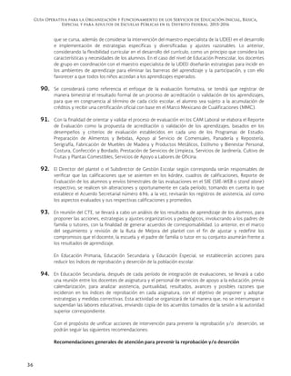 Guía Operativa para la Organización y Funcionamiento de los Servicios de Educación Inicial, Básica,
Especial y para Adultos de Escuelas Públicas en el Distrito Federal. 2015-2016
36
que se cursa, además de considerar la intervención del maestro especialista de la UDEEI en el desarrollo
e implementación de estrategias específicas y diversificadas y ajustes razonables. Lo anterior,
considerando la flexibilidad curricular en el desarrollo del currículo, como un principio que considera las
características y necesidades de los alumnos. En el caso del nivel de Educación Preescolar, los docentes
de grupo en coordinación con el maestro especialista de la UDEEI diseñarán estrategias para incidir en
los ambientes de aprendizaje para eliminar las barreras del aprendizaje y la participación, y con ello
favorecer a que todos los niños accedan a los aprendizajes esperados.
90. Se considerará como referencia el enfoque de la evaluación formativa, se tendrá que registrar de
manera bimestral el resultado formal de un proceso de acreditación o validación de los aprendizajes,
para que en congruencia al término de cada ciclo escolar, el alumno sea sujeto a la acumulación de
créditos y recibir una certificación oficial con base en el Marco Mexicano de Cualificaciones (MMC).
91. Con la finalidad de orientar y validar el proceso de evaluación en los CAM Laboral se elabora el Reporte
de Evaluación como la propuesta de acreditación o validación de los aprendizajes, basados en los
desempeños y criterios de evaluación establecidos en cada uno de los Programas de Estudio:
Preparación de Alimentos y Bebidas, Apoyo al Servicio de Comensales, Panadería y Repostería,
Serigrafía, Fabricación de Muebles de Madera y Productos Metálicos, Estilismo y Bienestar Personal,
Costura, Confección y Bordado, Prestación de Servicios de Limpieza, Servicios de Jardinería, Cultivo de
Frutas y Plantas Comestibles, Servicios de Apoyo a Labores de Oficina.
92. El Director del plantel o el Subdirector de Gestión Escolar según corresponda serán responsables de
verificar que las calificaciones que se asienten en los kárdex, cuadros de calificaciones, Reporte de
Evaluación de los alumnos y envíos bimestrales de las evaluaciones en el SIIE (SIIE-WEB o stand alone)
respectivo, se realicen sin alteraciones y oportunamente en cada período, tomando en cuenta lo que
establece el Acuerdo Secretarial número 696; a la vez, revisarán los registros de asistencia, así como
los aspectos evaluados y sus respectivas calificaciones y promedios.
93. En reunión del CTE, se llevará a cabo un análisis de los resultados de aprendizaje de los alumnos, para
proponer las acciones, estrategias y ajustes organizativos y pedagógicos, involucrando a los padres de
familia o tutores, con la finalidad de generar acuerdos de corresponsabilidad. Lo anterior, en el marco
del seguimiento y revisión de la Ruta de Mejora del plantel con el fin de ajustar y redefinir los
compromisos que el docente, la escuela y el padre de familia o tutor en su conjunto asumirán frente a
los resultados de aprendizaje.
En Educación Primaria, Educación Secundaria y Educación Especial, se establecerán acciones para
reducir los índices de reprobación y deserción de la población escolar.
94. En Educación Secundaria, después de cada período de integración de evaluaciones, se llevará a cabo
una reunión entre los docentes de asignatura y el personal de servicios de apoyo a la educación, previa
calendarización, para analizar asistencia, puntualidad, resultados, avances y posibles razones que
incidieron en los índices de reprobación en cada asignatura, con el objetivo de proponer y adoptar
estrategias y medidas correctivas. Esta actividad se organizará de tal manera que, no se interrumpan o
suspendan las labores educativas, enviando copia de los acuerdos tomados de la sesión a la autoridad
superior correspondiente.
Con el propósito de unificar acciones de intervención para prevenir la reprobación y/o deserción, se
podrán seguir las siguientes recomendaciones:
Recomendaciones generales de atención para prevenir la reprobación y/o deserción
 