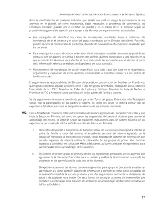 Administración Federal de Servicios Educativos en el Distrito Federal
37
Ante la manifestación de cualquier indicador que señale que está en riesgo la permanencia de los
alumnos en el plantel, tal como inasistencia, bajos resultados o problemas de convivencia; los
colectivos escolares guiados por el Director del plantel y en el marco del CTE, deberán seguir un
procedimiento general de atención para apoyar a los alumnos para que continúen sus estudios:
 Los encargados de identificar los casos de inasistencias, resultados bajos o problemas de
convivencia serán el docente y el tutor del grupo coordinado por el Director del plantel. Para ello,
pueden recurrir al concentrado de asistencia, Reporte de Evaluación u observaciones realizadas por
los docentes.
 Para investigar los casos, el tutor, el orientador y/o el trabajador social de la escuela, se pondrán en
contacto con los padres de familia o tutores del alumno, quienes convocarán a una reunión en la
que acordarán los términos para abordar el caso, incluyendo las entrevistas con el alumno. A partir
de la información referida, se elabora un diagnóstico del caso particular.
 Planteamiento de estrategias de acción específicas para cada caso con base en el diagnóstico,
seguimiento y evaluación de estos alumnos, considerando al colectivo escolar y a los padres de
familia o tutores.
El seguimiento es responsabilidad del Director del plantel, en coordinación del Subdirector Académico,
quien podrá coordinar algunas acciones con el Tutor del grupo, Orientador, Trabajador Social, Maestro
Especialista de la UDEEI, Maestro de Taller de Lectura y Escritura, Maestro de Aula de Medios o
Promotor de TIC y Asesores con la participación de los padres de familia o tutores.
Se da seguimiento de manera coordinada por parte del Tutor del grupo, Orientador y/o Trabajador
Social, con la participación de los padres o tutores. En todos los casos se deberá contar con un
expediente detallado, en el que se tengan las evidencias de las acciones realizadas.
95. Con la finalidad de reconocer el trayecto formativo del alumno egresado de Educación Preescolar y que
inicia la Educación Primaria, así como recuperar las sugerencias del personal docente para apoyar el
aprendizaje del mismo, se deberán seguir las siguientes indicaciones, para un óptimo tránsito de los
expedientes personales de la Educación Preescolar a la Educación Primaria:
I. El Director del plantel o Subdirector de Gestión Escolar de la escuela primaria podrá solicitar al
padre de familia o tutor del alumno, el expediente personal del alumno egresado de la
Educación Preescolar al inicio del ciclo escolar, con la finalidad de disponer de información que
permita organizar de manera óptima la planeación de los grupos de primer año, priorizar
aspectos a considerar en la Ruta de Mejora del plantel, así como anticipar el seguimiento para
la continuidad de los aprendizajes de los alumnos.
II. El Docente de primer grado de primaria recibe los expedientes personales de los alumnos que
egresaron de la Educación Preescolar para su revisión y análisis de la información, acerca de los
progresos en los aprendizajes de cada uno de los alumnos.
El expediente personal del alumno contiene sugerencias para apoyar el proceso de enseñanza-
aprendizaje, así como también dispone de información a considerar como punto de partida de
la evaluación inicial de la escuela primaria y así, dar seguimiento pertinente a situaciones de
salud o de cualquier otra índole. De esta forma, se anticipan acciones de intervención que
permiten la continuidad en la creación de ambientes de aprendizajes del trayecto formativo en
la Educación Básica.
 