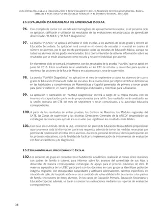 Guía Operativa para la Organización y Funcionamiento de los Servicios de Educación Inicial, Básica,
Especial y para Adultos de Escuelas Públicas en el Distrito Federal. 2015-2016
38
2.5.1 EVALUACIÓN ESTANDARIZADA DEL APRENDIZAJE ESCOLAR.
96. Con el objeto de contar con un indicador homogéneo de aprovechamiento escolar, en el presente ciclo
se aplicarán, calificarán y utilizarán los resultados de las evaluaciones estandarizadas de aprendizaje
denominadas "PLANEA" y "PLANEA Diagnóstica".
97. La prueba "PLANEA" se aplicará al finalizar el ciclo escolar, a los alumnos de sexto grado y tercero de
Educación Secundaria. Su aplicación será censal en el número de escuelas y muestral en cuanto al
número de alumnos, por lo que en ella participarán todas las escuelas de Educación Básica, aunque no
todos los alumnos de los grados mencionados. Esto con la intención de obtener información sobre los
resultados que se están alcanzando como escuela y no a nivel individual, por alumno.
En el presente ciclo se contará, inicialmente, con los resultados de la prueba "PLANEA" que se aplicó en
junio del 2015. Estos resultados serán analizados en los CTE de octubre y noviembre para ayudar a
reorientar las acciones de la Ruta de Mejora en cada escuela y zona de supervisión.
98. La prueba "PLANEA Diagnóstica" se aplicará en el mes de septiembre a todos los alumnos de cuarto
grado de Educación Primaria de todas las escuelas. Esta prueba tiene por objeto identificar deficiencias
en las habilidades y conocimientos de Matemáticas y Español generados de primero a tercer grado
para poder establecer, en cuarto grado, estrategias individuales y colectivas para subsanarlas.
99. La aplicación y calificación de "PLANEA Diagnóstica" correrá a cargo de la propia escuela, con los
insumos y la capacitación que le serán proporcionados para tal fin. Sus resultados serán analizados en
la sesión ordinaria del CTE del mes de septiembre y serán comunicados a la autoridad educativa
correspondiente.
100. A partir de los resultados de ambas pruebas, los Centros de Maestros, los Módulos regionales del
SATE, las Zonas de supervisión y las distintas Direcciones Generales de la AFSEDF desarrollarán las
estrategias necesarias para apoyar a las escuelas que registraron los resultados más débiles.
101. Con base en el Artículo 30 de la LGE, el Director del plantel de Educación Básica deberá proporcionar
oportunamente toda la información que le sea requerida, además de tomar las medidas necesarias que
permitan la colaboración efectiva entre alumnos, docentes, personal directivo y demás participantes en
los procesos educativos, con la finalidad de facilitar la implementación de instrumentos de evaluación
con fines estadísticos y de diagnóstico.
2.5.2 SEGUIMIENTO PARA EL APROVECHAMIENTO ESCOLAR
102. Los docentes de grupo en conjunto con el Subdirector Académico, realizarán al menos cinco reuniones
con padres de familia o tutores, para informar sobre los avances del aprendizaje de sus hijos y
desarrollar de manera corresponsable, estrategias de apoyo para el proceso educativo de ellos. El
maestro especialista de la UDEEI participará con los docentes en cuyo grupo se identifique población
indígena, migrante, con discapacidad, capacidades y aptitudes sobresalientes, talentos específicos, en
situación de calle, de hospitalización o en otra condición de vulnerabilidad a fin de orientar a los padres
de familia y/o tutores de estos alumnos. En los casos de Educación Primaria, Educación Secundaria y
Educación Especial, además, se darán a conocer las evaluaciones mediante los reportes de evaluación
correspondientes.
 