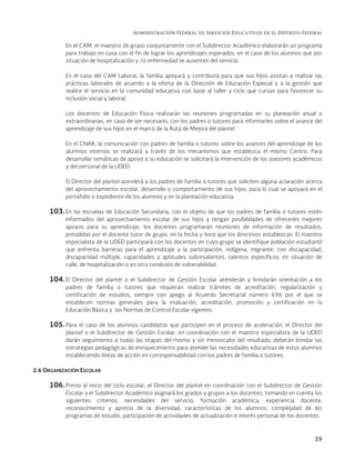 Administración Federal de Servicios Educativos en el Distrito Federal
39
En el CAM, el maestro de grupo conjuntamente con el Subdirector Académico elaborarán un programa
para trabajo en casa con el fin de lograr los aprendizajes esperados, en el caso de los alumnos que por
situación de hospitalización y /o enfermedad se ausenten del servicio.
En el caso del CAM Laboral, la familia apoyará y contribuirá para que sus hijos asistan a realizar las
prácticas laborales de acuerdo a la oferta de la Dirección de Educación Especial y a la gestión que
realice el servicio en la comunidad educativa con base al taller y ciclo que cursan para favorecer su
inclusión social y laboral.
Los docentes de Educación Física realizarán las reuniones programadas en su planeación anual o
extraordinarias, en caso de ser necesario, con los padres o tutores para informarles sobre el avance del
aprendizaje de sus hijos en el marco de la Ruta de Mejora del plantel.
En el CNAR, la comunicación con padres de familia o tutores sobre los avances del aprendizaje de los
alumnos internos se realizará a través de los mecanismos que establezca el mismo Centro. Para
desarrollar temáticas de apoyo a su educación se solicitará la intervención de los asesores académicos
y del personal de la UDEEI.
El Director del plantel atenderá a los padres de familia o tutores que soliciten alguna aclaración acerca
del aprovechamiento escolar, desarrollo o comportamiento de sus hijos, para lo cual se apoyará en el
portafolio o expediente de los alumnos y en la planeación educativa.
103. En las escuelas de Educación Secundaria, con el objeto de que los padres de familia o tutores estén
informados del aprovechamiento escolar de sus hijos y tengan posibilidades de ofrecerles mejores
apoyos para su aprendizaje, los docentes programarán reuniones de información de resultados,
presididas por el docente tutor de grupo, en la fecha y hora que los directivos establezcan. El maestro
especialista de la UDEEI participará con los docentes en cuyo grupo se identifique población estudiantil
que enfrenta barreras para el aprendizaje y la participación, indígena, migrante, con discapacidad,
discapacidad múltiple, capacidades y aptitudes sobresalientes, talentos específicos, en situación de
calle, de hospitalización o en otra condición de vulnerabilidad.
104. El Director del plantel o el Subdirector de Gestión Escolar atenderán y brindarán orientación a los
padres de familia o tutores que requieran realizar trámites de acreditación, regularización y
certificación de estudios, siempre con apego al Acuerdo Secretarial número 696 por el que se
establecen normas generales para la evaluación, acreditación, promoción y certificación en la
Educación Básica y las Normas de Control Escolar vigentes.
105. Para el caso de los alumnos candidatos que participen en el proceso de aceleración, el Director del
plantel o el Subdirector de Gestión Escolar, en coordinación con el maestro especialista de la UDEEI
darán seguimiento a todas las etapas del mismo y sin menoscabo del resultado, deberán brindar las
estrategias pedagógicas de enriquecimiento para atender las necesidades educativas de estos alumnos
estableciendo líneas de acción en corresponsabilidad con los padres de familia o tutores.
2.6 ORGANIZACIÓN ESCOLAR
106. Previo al inicio del ciclo escolar, el Director del plantel en coordinación con el Subdirector de Gestión
Escolar y el Subdirector Académico asignará los grados y grupos a los docentes, tomando en cuenta los
siguientes criterios: necesidades del servicio, formación académica, experiencia docente,
reconocimiento y aprecio de la diversidad, características de los alumnos, complejidad de los
programas de estudio, participación de actividades de actualización e interés personal de los docentes.
 