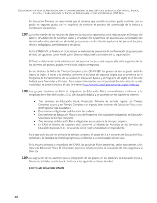 Guía Operativa para la Organización y Funcionamiento de los Servicios de Educación Inicial, Básica,
Especial y para Adultos de Escuelas Públicas en el Distrito Federal. 2015-2016
40
En Educación Primaria, se recomienda que el docente que atendió el primer grado continúe con su
grupo en segundo grado, con el propósito de culminar el proceso del aprendizaje de la lectura y
escritura en los alumnos.
107. La conformación de los horarios de clase en las escuelas secundarias será realizada por el Director del
plantel, el Subdirector de Gestión Escolar y el Subdirector Académico, de acuerdo a las necesidades del
servicio educativo prestado en el plantel, procurando una distribución equitativa del personal docente,
técnico pedagógico, administrativo y de apoyo.
En los CENDI-SEP, al finalizar el ciclo escolar se elaborará la propuesta de conformación de grupos para
el inicio del siguiente, con el fin de que el Director del plantel lo considere en su organización.
El Director del plantel con la colaboración del personal docente será responsable de la organización de
los alumnos por grados, grupos, nivel o ciclo, según corresponda.
En los Jardines de Niños de Tiempo Completo y los CENDI-SEP, los grupos de tercer grado recibirán
clases de inglés 3 horas a la semana conforme al enfoque de segunda lengua que se presenta en el
Programa de Fortalecimiento de la Calidad en Educación Básica y al Programa de Inglés en el Distrito
Federal para Preescolar y Primaria. Para mayor información para el personal docente adscrito a esta
modalidad, se puede consultar el sitio de internet http://www2.sepdf.gob.mx/prog_ingles/index.jsp
108. Los grupos escolares recibirán la asignatura de Educación Física semanalmente conforme a lo
estipulado en el Plan de Estudios 2011 de Educación Básica y de acuerdo con los siguientes criterios:
 Tres sesiones en Educación Inicial, Preescolar, Primaria de jornada regular, en Tiempo
Completo cuatro y en Tiempo Completo con Ingesta (tres sesiones de Educación Física y una
del Programa Vida Saludable).
 Dos sesiones obligatorias en Educación Secundaria.
 Dos sesiones de Educación Física y una del Programa Vida Saludable obligatorias en Educación
Secundaria de tiempo completo.
 Tres sesiones de Educación Física obligatorias en secundaria de tiempo completo.
 En CAM el número de sesiones será conforme al Modelo de Atención de los Servicios de
Educación Especial 2011, de acuerdo con el nivel y modalidad correspondiente.
Para este ciclo escolar en primaria de tiempo completo el ajuste de 5 a 4 sesiones de Educación Física
semanales, se realizará de manera progresiva y conforme a las necesidades del servicio.
En la escuela primaria y secundaria del CNAR, las prácticas físico-deportivas, serán equivalentes a las
clases de Educación Física. El entrenador deportivo deberá reportar la evaluación de esta asignatura al
Director.
109. La asignación de los alumnos para la integración de los grupos en los planteles de Educación Inicial y
Preescolar oficiales, se efectuará conforme a los siguientes criterios de edad:
Centros de Desarrollo Infantil
 