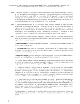 Guía Operativa para la Organización y Funcionamiento de los Servicios de Educación Inicial, Básica,
Especial y para Adultos de Escuelas Públicas en el Distrito Federal. 2015-2016
42
111. La modalidad mixta de Educación Inicial atiende a niños de 2 a 2 años 11 meses de edad; el Supervisor
de zona de Educación Inicial deberá orientar, asesorar y acompañar en los aspectos pedagógicos a los
Centros de Educación Inicial (CEI). La responsable del CEI planeará y organizará actividades
pedagógicas y de estimulación que las asistentes educativas realicen con los niños durante el ciclo
escolar. La prestación de esta modalidad está sujeta a la disposición de espacios y necesidades de la
comunidad educativa. El horario de actividades es de 9:00 a 12:30 horas.
112. La modalidad no escolarizada de Educación Inicial brinda y orienta a padres de familia o tutores
herramientas que contribuyen al desarrollo y formación educativa de sus hijos menores de 6 años. El
Supervisor de zona de Educación Inicial es responsable de organizar, dar seguimiento y evaluar el
desarrollo de las sesiones grupales de orientación a los padres de familia o tutores, que realizan
semanalmente los responsables de módulo y educadores comunitarios. La prestación de esta
modalidad está sujeta a la disposición de espacios y necesidades de la comunidad educativa.
113. Con el propósito de brindar una mejor atención a la población escolar, los grupos se conformarán
revisando las condiciones de infraestructura, accesibilidad y capacidad instalada de la siguiente manera
según el nivel y modalidad educativa:
En Educación Inicial, se considerará la capacidad instalada y el personal disponible para determinar el
número de alumnos por grupo.
En Educación Básica, los grupos se conformarán con un máximo de 40 alumnos. En el caso de
presentarse exceso en la demanda, se conformarán grupos mayores sin exceder la capacidad instalada
y conforme a la infraestructura del aula.
En Educación Especial, los grupos de los niveles de Educación Inicial, Preescolar, Primaria y Secundaria,
se conforman entre 8 y 15 alumnos considerando la particularidad de cada caso.
Para escuelas que funcionen en inmuebles adaptados, el número de alumnos por grupo se determinará
de acuerdo con el espacio de las aulas y demás espacios didácticos, a través de la dispensa de norma
otorgada por la Coordinación Sectorial respectiva, la DEE o la DGSEI.
En escuelas de Educación Primaria, Educación Secundaria y Telesecundarias, los grupos estarán
conformados con un mínimo de 25 alumnos para el turno matutino, de tiempo completo, continuo y
discontinuo. Todos los grupos de turnos vespertino y de escuelas secundarias para trabajadores se
integrarán con un mínimo de 15 alumnos, excepto las que participan en el proceso de IDANIS. La
condición para incrementar un nuevo grupo será exceder la capacidad instalada. En escuelas primarias
nocturnas y CEDEX se considerarán 10 alumnos como mínimo por grupo.
En los casos de alumnos que enfrentan barreras para el aprendizaje y la participación, asociadas en
algún tipo de discapacidad, se recomienda integrar como máximo a tres alumnos por grupo regular. En
Educación Inicial se recomienda la integración de dos alumnos como máximo, por las características y
necesidades de los niños menores de 3 años. Lo anterior, estará sujeto a la evaluación inicial que se
realice del grupo ya que la incorporación de dos o más alumnos estará en función del tipo de barreras
presentes en el contexto y no de las características de los alumnos.
En todos los planteles educativos de no reunir los mínimos de inscripción establecidos, se procederá a
la fusión de grupos y a la reubicación de los alumnos y docentes de acuerdo con las necesidades del
servicio.
 