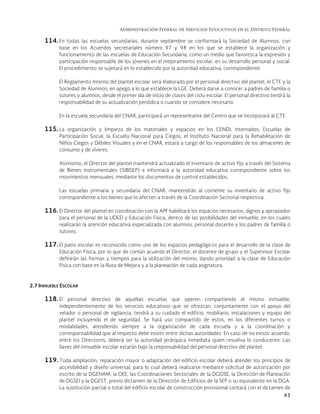 Administración Federal de Servicios Educativos en el Distrito Federal
43
114. En todas las escuelas secundarias, durante septiembre se conformará la Sociedad de Alumnos, con
base en los Acuerdos secretariales número 97 y 98 en los que se establece la organización y
funcionamiento de las escuelas de Educación Secundaria, como un medio que favorezca la expresión y
participación responsable de los jóvenes en el mejoramiento escolar, en su desarrollo personal y social.
El procedimiento se sujetará en lo establecido por la autoridad educativa, correspondiente.
El Reglamento Interno del plantel escolar será elaborado por el personal directivo del plantel, el CTE y la
Sociedad de Alumnos, en apego a lo que establece la LGE. Deberá darse a conocer a padres de familia o
tutores y alumnos, desde el primer día de inicio de clases del ciclo escolar. El personal directivo tendrá la
responsabilidad de su actualización periódica o cuando se considere necesario.
En la escuela secundaria del CNAR, participará un representante del Centro que se incorporará al CTE.
115.La organización y limpieza de los materiales y espacios en los CENDI, Internados, Escuelas de
Participación Social, la Escuela Nacional para Ciegos, el Instituto Nacional para la Rehabilitación de
Niños Ciegos y Débiles Visuales y en el CNAR, estará a cargo de los responsables de los almacenes de
consumo y de víveres.
Asimismo, el Director del plantel mantendrá actualizado el inventario de activo fijo a través del Sistema
de Bienes Instrumentales (SIBISEP) e informará a la autoridad educativa correspondiente sobre los
movimientos mensuales, mediante los documentos de control establecidos.
Las escuelas primaria y secundaria del CNAR, mantendrán al corriente su inventario de activo fijo
correspondiente a los bienes que lo afecten a través de la Coordinación Sectorial respectiva.
116. El Director del plantel en coordinación con la APF habilitará los espacios necesarios, dignos y apropiados
para el personal de la UDEEI y Educación Física, dentro de las posibilidades del inmueble, en los cuales
realizarán la atención educativa especializada con alumnos, personal docente y los padres de familia o
tutores.
117. El patio escolar es reconocido como uno de los espacios pedagógicos para el desarrollo de la clase de
Educación Física, por lo que de común acuerdo el Director, el docente de grupo y el Supervisor Escolar
definirán las formas y tiempos para la utilización del mismo, dando prioridad a la clase de Educación
Física con base en la Ruta de Mejora y a la planeación de cada asignatura.
2.7 INMUEBLE ESCOLAR
118. El personal directivo de aquellas escuelas que operen compartiendo el mismo inmueble,
independientemente de los servicios educativos que se ofrezcan, conjuntamente con el apoyo del
velador o personal de vigilancia, tendrá a su cuidado el edificio, mobiliario, instalaciones y equipo del
plantel incluyendo el de seguridad. Se hará uso compartido de estos, en los diferentes turnos o
modalidades, atendiendo siempre a la organización de cada escuela y a la coordinación y
corresponsabilidad que al respecto debe existir entre dichas autoridades. En caso de no existir acuerdo,
entre los Directores, deberá ser la autoridad jerárquica inmediata quien resuelva lo conducente. Las
llaves del inmueble escolar estarán bajo la responsabilidad del personal directivo del plantel.
119. Toda ampliación, reparación mayor o adaptación del edificio escolar deberá atender los principios de
accesibilidad y diseño universal, para lo cual deberá realizarse mediante solicitud de autorización por
escrito de la DGENAM, la DEE, las Coordinaciones Sectoriales de la DGOSE, la Dirección de Planeación
de DGSEI y la DGEST, previo dictamen de la Dirección de Edificios de la SEP o su equivalente en la DGA.
La sustitución parcial o total del edificio escolar de construcción provisional contará con el dictamen de
 