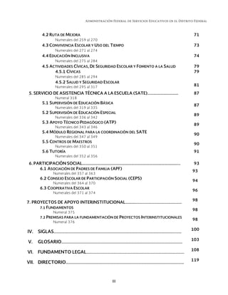 Administración Federal de Servicios Educativos en el Distrito Federal
III 
4.2 RUTA DE MEJORA 71
Numerales del 259 al 270
4.3 CONVIVENCIA ESCOLAR Y USO DEL TIEMPO 73
Numerales del 271 al 274
4.4 EDUCACIÓN INCLUSIVA 74
Numerales del 275 al 284
4.5 ACTIVIDADES CÍVICAS, DE SEGURIDAD ESCOLAR Y FOMENTO A LA SALUD 79
4.5.1 CÍVICAS 79
Numerales del 285 al 294
4.5.2 SALUD Y SEGURIDAD ESCOLAR
Numerales del 295 al 317 81
5. SERVICIO DE ASISTENCIA TÉCNICA A LA ESCUELA (SATE)...……………………… 87
Numeral 318
5.1 SUPERVISIÓN DE EDUCACIÓN BÁSICA
Numerales del 319 al 335
87
5.2 SUPERVISIÓN DE EDUCACIÓN ESPECIAL
Numerales del 336 al 342
89
5.3 APOYO TÉCNICO PEDAGÓGICO (ATP)
Numerales del 343 al 346
89
5.4 MÓDULO REGIONAL PARA LA COORDINACIÓN DEL SATE
Numerales del 347 al 349
90
5.5 CENTROS DE MAESTROS
Numerales del 350 al 351
90
5.6 TUTORÍA 91
Numerales del 352 al 356
6. PARTICIPACIÓN SOCIAL…………………………………………………………………………………... 93
6.1 ASOCIACIÓN DE PADRES DE FAMILIA (APF)
Numerales del 357 al 363
93
6.2 CONSEJO ESCOLAR DE PARTICIPACIÓN SOCIAL (CEPS)
Numerales del 364 al 370
94
6.3 COOPERATIVA ESCOLAR
Numerales del 371 al 374
96
7. PROYECTOS DE APOYO INTERINSTITUCIONAL……………………………………………………
98
7.1 FUNDAMENTOS
Numeral 375
98
7.2 PREMISAS PARA LA FUNDAMENTACIÓN DE PROYECTOS INTERINSTITUCIONALES
Numeral 376
98
IV. SIGLAS…………………………………………………………………………………………..……………………...……
100
V. GLOSARIO………………………………………………………………………………………………………….………
103
VI. FUNDAMENTO LEGAL……..…………………………………………………………………………………….
108
VII. DIRECTORIO………………………………………………………………………………………………….……………
119
 