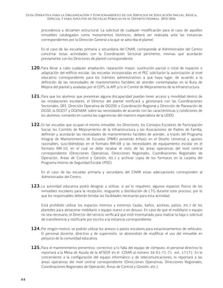 Guía Operativa para la Organización y Funcionamiento de los Servicios de Educación Inicial, Básica,
Especial y para Adultos de Escuelas Públicas en el Distrito Federal. 2015-2016
44
procedencia y dictamen estructural. La solicitud de cualquier modificación para el caso de aquellos
inmuebles catalogados como monumentos históricos, deberá ser realizada ante las instancias
correspondientes por la Dirección General a la que se adscriba el plantel.
En el caso de las escuelas primaria y secundaria del CNAR, corresponde al Administrador del Centro
concertar estas actividades con la Coordinación Sectorial pertinente, mismas que acordarán
previamente con los Directores de plantel correspondiente.
120. Para llevar a cabo cualquier ampliación, reparación mayor, sustitución parcial o total de espacios o
adaptación del edificio escolar, las escuelas incorporadas en el PEC solicitarán la autorización al nivel
educativo correspondiente para los trámites administrativos a que haya lugar, de acuerdo a la
definición de las necesidades de mantenimiento factibles de atender contempladas en la Ruta de
Mejora del plantel y avaladas por el CEPS, la APF y/o el Comité de Mejoramiento de la Infraestructura.
121. Para que los alumnos que presentan alguna discapacidad puedan tener acceso y movilidad dentro de
las instalaciones escolares, el Director del plantel notificará y gestionará con las Coordinaciones
Sectoriales, DEE, Dirección Operativa de DGOSE o Coordinación Regional y Dirección de Planeación de
DGSEI, la DGEST y DGENAM, sobre las necesidades de acuerdo con las características y condiciones de
los alumnos, tomando en cuenta las sugerencias del maestro especialista de la UDEEI.
122. En las escuelas que ocupan el mismo inmueble, los Directores, los Consejos Escolares de Participación
Social, los Comités de Mejoramiento de la Infraestructura y las Asociaciones de Padres de Familia,
definirán y acordarán las necesidades de mantenimiento factibles de atender, a través del Programa
Integral de Mantenimiento de Escuelas (PIME) poniendo énfasis en el Diseño Universal y ajustes
razonables, suscribiéndolas en el formato RM-08 y las necesidades de equipamiento escolar en el
formato RM-10, en el cual se debe recabar el visto de las áreas operativas del nivel central
correspondiente (Direcciones Operativas, Direcciones Regionales, Coordinaciones Regionales de
Operación, Áreas de Control y Gestión, etc.) y archivar copia de los formatos en la carpeta del
Programa Interno de Seguridad Escolar (PISE).
En el caso de las escuelas primaria y secundaria del CNAR estas adecuaciones corresponden al
Administrador del Centro.
123. La autoridad educativa podrá designar y utilizar, si así lo requieren, algunos espacios físicos de los
inmuebles escolares para la recepción, resguardo y distribución de LTG durante este proceso, por lo
que los responsables deberán brindar las facilidades necesarias para esta actividad.
Está prohibido utilizar los espacios internos y externos (aulas, baños, azoteas, patios, etc.) de los
planteles para almacenar mobiliario o equipo nuevo o en desuso. En caso de que el mobiliario o equipo
no sea necesario, el Director del servicio verificará que esté inventariado para realizar la baja o solicitud
de transferencia y notificarlo por escrito a la instancia correspondiente.
124. Por ningún motivo, se podrán utilizar los anexos o patios escolares para estacionamientos de vehículos.
El personal docente, directivo y de supervisión, se abstendrán de modificar el uso del inmueble en
perjuicio de la comunidad educativa.
125. Para el mantenimiento preventivo, correctivo y/o falla del equipo de cómputo, el personal directivo lo
reportará a la Mesa de Ayuda de la AFSEDF en el CDIAR al número 36-01-71-71 ext. 17171. En lo
concerniente a la configuración del equipo informático y de telecomunicaciones, lo reportará a las
áreas operativas del nivel central correspondiente (Direcciones Operativas, Direcciones Regionales,
Coordinaciones Regionales de Operación, Áreas de Control y Gestión, etc.).
 