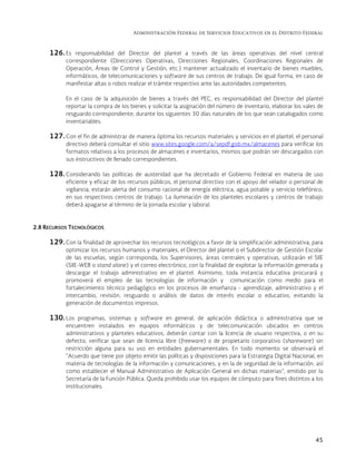 Administración Federal de Servicios Educativos en el Distrito Federal
45
126. Es responsabilidad del Director del plantel a través de las áreas operativas del nivel central
correspondiente (Direcciones Operativas, Direcciones Regionales, Coordinaciones Regionales de
Operación, Áreas de Control y Gestión, etc.) mantener actualizado el inventario de bienes muebles,
informáticos, de telecomunicaciones y software de sus centros de trabajo. De igual forma, en caso de
manifestar altas o robos realizar el trámite respectivo ante las autoridades competentes.
En el caso de la adquisición de bienes a través del PEC, es responsabilidad del Director del plantel
reportar la compra de los bienes y solicitar la asignación del número de inventario, elaborar los vales de
resguardo correspondiente, durante los siguientes 30 días naturales de los que sean catalogados como
inventariables.
127. Con el fin de administrar de manera óptima los recursos materiales y servicios en el plantel, el personal
directivo deberá consultar el sitio www.sites.google.com/a/sepdf.gob.mx/almacenes para verificar los
formatos relativos a los procesos de almacenes e inventarios, mismos que podrán ser descargados con
sus instructivos de llenado correspondientes.
128. Considerando las políticas de austeridad que ha decretado el Gobierno Federal en materia de uso
eficiente y eficaz de los recursos públicos, el personal directivo con el apoyo del velador o personal de
vigilancia, estarán alerta del consumo racional de energía eléctrica, agua potable y servicio telefónico,
en sus respectivos centros de trabajo. La iluminación de los planteles escolares y centros de trabajo
deberá apagarse al término de la jornada escolar y laboral.
2.8 RECURSOS TECNOLÓGICOS
129. Con la finalidad de aprovechar los recursos tecnológicos a favor de la simplificación administrativa, para
optimizar los recursos humanos y materiales, el Director del plantel o el Subdirector de Gestión Escolar
de las escuelas, según corresponda, los Supervisores, áreas centrales y operativas, utilizarán el SIIE
(SIIE-WEB o stand alone) y el correo electrónico, con la finalidad de explotar la información generada y
descargar el trabajo administrativo en el plantel. Asimismo, toda instancia educativa procurará y
promoverá el empleo de las tecnologías de información y comunicación como medio para el
fortalecimiento técnico pedagógico en los procesos de enseñanza - aprendizaje, administrativo y el
intercambio, revisión, resguardo o análisis de datos de interés escolar o educativo, evitando la
generación de documentos impresos.
130. Los programas, sistemas y software en general, de aplicación didáctica o administrativa que se
encuentren instalados en equipos informáticos y de telecomunicación ubicados en centros
administrativos y planteles educativos, deberán contar con la licencia de usuario respectiva, o en su
defecto, verificar que sean de licencia libre (freeware) o de propietario corporativo (shareware) sin
restricción alguna para su uso en entidades gubernamentales. En todo momento se observará el
“Acuerdo que tiene por objeto emitir las políticas y disposiciones para la Estrategia Digital Nacional, en
materia de tecnologías de la información y comunicaciones, y en la de seguridad de la información, así
como establecer el Manual Administrativo de Aplicación General en dichas materias”, emitido por la
Secretaría de la Función Pública. Queda prohibido usar los equipos de cómputo para fines distintos a los
institucionales.
 
