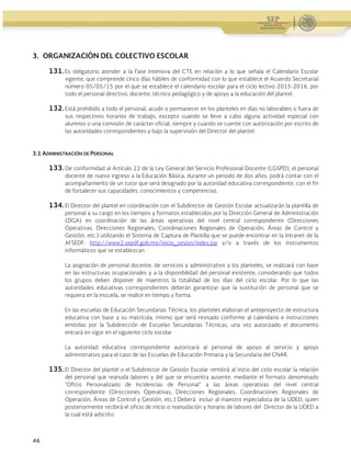 Guía Operativa para la Organización y Funcionamiento de los Servicios de Educación Inicial, Básica,
Especial y para Adultos de Escuelas Públicas en el Distrito Federal. 2015-2016
46
3. ORGANIZACIÓN DEL COLECTIVO ESCOLAR
131. Es obligatorio atender a la Fase Intensiva del CTE en relación a lo que señala el Calendario Escolar
vigente, que comprende cinco días hábiles de conformidad con lo que establece el Acuerdo Secretarial
número 05/05/15 por el que se establece el calendario escolar para el ciclo lectivo 2015-2016, por
todo el personal directivo, docente, técnico pedagógico y de apoyo a la educación del plantel.
132. Está prohibido a todo el personal, acudir o permanecer en los planteles en días no laborables o fuera de
sus respectivos horarios de trabajo, excepto cuando se lleve a cabo alguna actividad especial con
alumnos o una comisión de carácter oficial, siempre y cuando se cuente con autorización por escrito de
las autoridades correspondientes y bajo la supervisión del Director del plantel.
3.1 ADMINISTRACIÓN DE PERSONAL
133. De conformidad al Artículo 22 de la Ley General del Servicio Profesional Docente (LGSPD), el personal
docente de nuevo ingreso a la Educación Básica, durante un periodo de dos años, podrá contar con el
acompañamiento de un tutor que será designado por la autoridad educativa correspondiente, con el fin
de fortalecer sus capacidades, conocimientos y competencias.
134. El Director del plantel en coordinación con el Subdirector de Gestión Escolar actualizarán la plantilla de
personal a su cargo en los tiempos y formatos establecidos por la Dirección General de Administración
(DGA) en coordinación de las áreas operativas del nivel central correspondiente (Direcciones
Operativas, Direcciones Regionales, Coordinaciones Regionales de Operación, Áreas de Control y
Gestión, etc.) utilizando el Sistema de Captura de Plantilla que se puede encontrar en la Intranet de la
AFSEDF: http://www2.sepdf.gob.mx/inicio_sesion/index.jsp y/o a través de los instrumentos
informáticos que se establezcan.
La asignación de personal docente, de servicios y administrativo a los planteles, se realizará con base
en las estructuras ocupacionales y a la disponibilidad del personal existente, considerando que todos
los grupos deben disponer de maestros la totalidad de los días del ciclo escolar. Por lo que las
autoridades educativas correspondientes deberán garantizar que la sustitución de personal que se
requiera en la escuela, se realice en tiempo y forma.
En las escuelas de Educación Secundarias Técnica, los planteles elaboran el anteproyecto de estructura
educativa con base a su matrícula, mismo que será revisado conforme al calendario e instrucciones
emitidas por la Subdirección de Escuelas Secundarias Técnicas, una vez autorizado el documento
entrará en vigor en el siguiente ciclo escolar
La autoridad educativa correspondiente autorizará al personal de apoyo al servicio y apoyo
administrativo para el caso de las Escuelas de Educación Primaria y la Secundaria del CNAR.
135. El Director del plantel o el Subdirector de Gestión Escolar remitirá al inicio del ciclo escolar la relación
del personal que reanuda labores y del que se encuentra ausente, mediante el formato denominado
“Oficio Personalizado de Incidencias de Personal” a las áreas operativas del nivel central
correspondiente (Direcciones Operativas, Direcciones Regionales, Coordinaciones Regionales de
Operación, Áreas de Control y Gestión, etc.) Deberá incluir al maestro especialista de la UDEEI, quien
posteriormente recibirá el oficio de inicio o reanudación y horario de labores del Director de la UDEEI a
la cual está adscrito.
 
