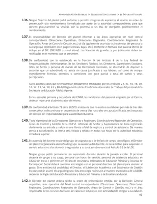 Administración Federal de Servicios Educativos en el Distrito Federal
47
136. Ningún Director del plantel podrá autorizar o permitir el ingreso de aspirantes al servicio sin orden de
presentación y/o nombramiento formalizado por parte de la autoridad correspondiente, para que
presten gratuitamente su servicio, con la promesa o sin ella, de otorgarles posteriormente el
nombramiento.
137. Es responsabilidad del Director del plantel informar a las áreas operativas del nivel central
correspondiente (Direcciones Operativas, Direcciones Regionales, Coordinaciones Regionales de
Operación, Áreas de Control y Gestión, etc.) al día siguiente de ocurridas las incidencias del personal a
su cargo que repercuten en el pago (licencias, bajas, etc.) conforme el formato que para tal efecto se
incluye en el SIIE (SIIE-WEB o stand alone). Las licencias de gravidez y pre jubilatorias deben ser
notificadas en el momento que se presenten.
138. De conformidad con lo establecido en la fracción IX del Artículo 8 de la Ley Federal de
Responsabilidades Administrativas de los Servidores Públicos, los Directores, Supervisores Escolares,
Jefes de Sector y personal de mando de las Direcciones Generales, se abstendrán de disponer o
autorizar que un subordinado no asista sin causa justificada a sus labores, así como de otorgar
indebidamente licencias, permisos o comisiones con goce parcial o total de sueldo y otras
percepciones.
Salvo aquellos casos que se encuentran debidamente estipulados por los Artículos 24, 41, 46, 48, 50,
51, 52, 53, 54, 58, 65 y 80 del Reglamento de las Condiciones Generales de Trabajo del personal de la
Secretaría de Educación Pública vigente.
En las escuelas primaria y secundaria del CNAR, las incidencias del personal asignado por el Centro,
deberán reportarse al administrador del mismo.
139. De conformidad al Artículo 76 de la LGSPD, el docente que no asista a sus labores por más de tres días
consecutivos o discontinuos en un periodo de treinta días naturales sin causa justificada, será separado
del servicio sin responsabilidad para la autoridad educativa.
140. Todo el personal de las Direcciones Operativas o Regionales, Coordinaciones Regionales de Operación,
Áreas de Control y Gestión de la DGEST, Jefaturas de Sector y Supervisiones de Zona registrarán
diariamente su entrada y salida en una libreta oficial de registro y control de asistencia. De manera
previa a su utilización, la libreta será foliada y sellada en todas sus hojas por la autoridad educativa
inmediata superior.
141. En ausencia del docente titular del grupo, de asignaturas o de énfasis de campo tecnológico, el Director
del plantel organizará la atención del grupo. La ausencia del docente, no será motivo para suspender el
servicio educativo a los alumnos o regresarlos a su casa, en observancia al Artículo 52 de la LGE.
Ningún grupo podrá permanecer sin supervisión docente durante la jornada escolar. El personal
docente sin grupo a su cargo, personal con horas de servicio, personal de asistencia educativa en
Educación Inicial o prefectos en el caso de secundaria, Internados de Educación Primaria y Escuelas de
Participación Social deberá coordinar estrategias con el personal directivo del plantel para atender al
grupo. Si no existiera tal posibilidad, el Director, el Subdirector Académico o el Subdirector de Gestión
Escolar podrán asumir el cargo del grupo. Esta estrategia no incluye al maestro especialista de la UDEEI,
docentes de Inglés de Educación Preescolar y Educación Primaria, o de Enseñanza Musical.
142. El Director del plantel deberá recibir la orden de presentación emitida por la Dirección General
respectiva, área operativa del Nivel central correspondiente (Direcciones Operativas, Direcciones
Regionales, Coordinaciones Regionales de Operación, Áreas de Control y Gestión, etc.) o el área
responsable de los recursos humanos de cada nivel educativo, con la finalidad de integrar a sus labores
 