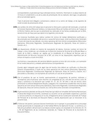 Guía Operativa para la Organización y Funcionamiento de los Servicios de Educación Inicial, Básica,
Especial y para Adultos de Escuelas Públicas en el Distrito Federal. 2015-2016
48
correspondientes al personal que haya solicitado licencia. Asimismo, informará en un plazo máximo de
72 horas el cumplimiento o no de la orden de presentación. De no realizarlo, dará lugar a la aplicación
de la normatividad vigente.
Todo el personal está obligado a presentarse a laborar en su centro de trabajo, al día siguiente de
recibir la orden de presentación oficial.
143. Los cambios de centro de trabajo para el personal se efectuarán a petición del interesado, a través de
la Comisión Nacional Mixta de Cambios y la Subcomisión Mixta de Cambios de Centros de Trabajo en
el Distrito Federal, ante las que se presentarán las solicitudes en las fechas establecidas por la DGA,
durante el mes de mayo para que operen en el siguiente ciclo escolar.
Las instancias facultadas para realizar cambios de centros de trabajo debidamente justificados y
documentados por necesidades del servicio o causas de fuerza mayor, serán las Direcciones Generales
a través de lo que les sea indicado a las áreas operativas del nivel central correspondiente (Direcciones
Operativas, Direcciones Regionales, Coordinaciones Regionales de Operación, Áreas de Control y
Gestión, etc.).
144. Las disposiciones oficiales en materia de reanudación de labores, licencias, cambios de centro de
trabajo u otras incidencias, son emitidas por la Dirección General de Personal de la Oficialía Mayor a
través de la DGA y deberán ser regidas por lo establecido en el Manual de Normas para la
Administración de Recursos Humanos de la SEP, así como en las disposiciones específicas que se
emitan al respecto a través de la DGA.
Las licencias y reanudaciones del personal deberán ajustarse al inicio del ciclo escolar y se tramitarán
en los niveles educativos y unidades administrativas correspondientes.
Cuando algún trabajador goce de algún tipo de licencia, ésta deberá ser notificada a la Dirección
General correspondiente a través de sus áreas operativas de nivel central (Direcciones Operativas,
Direcciones Regionales, Coordinaciones Regionales de Operación, Áreas de Control y Gestión, etc.)
precisando su naturaleza, con el propósito de sustituirlo, en caso de ser procedente.
145. Con el propósito de que se tramite oportunamente el otorgamiento de premios, estímulos y
recompensas para el personal, tanto docente con antigüedad de 30 y 40 años de servicio, como de
apoyo y asistencia a la educación que cumpla 10, 15, 20, 25, 30 años o más de servicio, éstos
presentarán la solicitud debidamente llenada y apegada a los Lineamientos establecidos ante las áreas
operativas de nivel central (Direcciones Operativas, Direcciones Regionales, Coordinaciones Regionales
de Operación, Áreas de Control y Gestión, etc.) de las Direcciones Generales correspondientes.
146. El personal de los planteles de Educación Preescolar que labore en inmuebles del Sistema Nacional para
el Desarrollo Integral de la Familia, coordinará sus acciones con las autoridades respectivas y prestará
su servicio conforme a lo dispuesto en la LGE, el Reglamento de las Condiciones Generales de Trabajo
del Personal de la Secretaría de Educación Pública y demás disposiciones que se mencionan en la
presente Guía.
147. El Director del plantel y personal docente fomentarán con el ejemplo, la puntualidad de la comunidad
escolar garantizando lo estipulado por la Normalidad Mínima de Operación Escolar. La asistencia y/o
falta de puntualidad o del personal a sus labores estarán sujetas a lo estipulado en los Artículos 25, 76
y 80 del Reglamento de las Condiciones Generales de Trabajo del Personal de la Secretaría de
Educación Pública.
 
