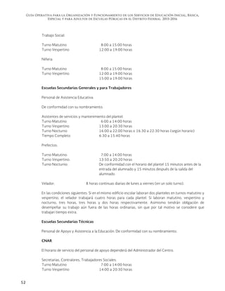 Guía Operativa para la Organización y Funcionamiento de los Servicios de Educación Inicial, Básica,
Especial y para Adultos de Escuelas Públicas en el Distrito Federal. 2015-2016
52
Trabajo Social:
Turno Matutino 8:00 a 15:00 horas
Turno Vespertino 12:00 a 19:00 horas
Niñera:
Turno Matutino 8:00 a 15:00 horas
Turno Vespertino 12:00 a 19:00 horas
15:00 a 19:00 horas
Escuelas Secundarias Generales y para Trabajadores
Personal de Asistencia Educativa:
De conformidad con su nombramiento.
Asistentes de servicios y mantenimiento del plantel:
Turno Matutino 6:00 a 14:00 horas
Turno Vespertino 13:00 a 20:30 horas
Turno Nocturno 16:00 a 22:00 horas o 16:30 a 22:30 horas (según horario)
Tiempo Completo 6:30 a 15:40 horas
Prefectos:
Turno Matutino: 7:00 a 14:00 horas
Turno Vespertino: 13:50 a 20:20 horas
Turno Nocturno: De conformidad con el horario del plantel 15 minutos antes de la
entrada del alumnado y 15 minutos después de la salida del
alumnado.
Velador: 8 horas continuas diarias de lunes a viernes (en un solo turno).
En las condiciones siguientes: Si en el mismo edificio escolar laboran dos planteles en turnos matutino y
vespertino, el velador trabajará cuatro horas para cada plantel. Si laboran matutino, vespertino y
nocturno, tres horas, tres horas y dos horas respectivamente. Asimismo tendrán obligación de
desempeñar su trabajo aún fuera de las horas ordinarias, sin que por tal motivo se considere que
trabajan tiempo extra.
Escuelas Secundarias Técnicas
Personal de Apoyo y Asistencia a la Educación: De conformidad con su nombramiento.
CNAR
El horario de servicio del personal de apoyo dependerá del Administrador del Centro.
Secretarias, Contralores, Trabajadores Sociales:
Turno Matutino 7:00 a 14:00 horas
Turno Vespertino 14:00 a 20:30 horas
 