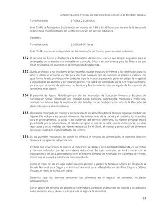 Administración Federal de Servicios Educativos en el Distrito Federal
53
Turno Nocturno 17:00 a 22:00 horas
En el CNAR, la Trabajadora Social tendrá un horario de 7:30 a 15:30 horas y el horario de la Secretaría
lo determina el Administrador del Centro en función del servicio educativo.
Vigilantes:
Turno Nocturno 22:00 a 6:00 horas
En el CNAR, este servicio dependerá del Administrador del Centro, quien acordará su horario.
152. El personal de Apoyo y Asistencia a la Educación utilizará los recursos que tengan asignados para el
desempeño de su empleo y el inmueble en custodia, única y exclusivamente para los fines a los que
están destinados, de acuerdo con la normatividad establecida.
153. Queda prohibido a los veladores de las escuelas ocupar espacios diferentes a los destinados para su
labor y utilizar el inmueble escolar para efectuar cualquier tipo de comercio al interior o exterior. De
igual forma, le está prohibido tener cualquier tipo de mascota que pueda poner en peligro la integridad
y seguridad de los alumnos y personal del plantel. No podrá ser contratada por la APF ninguna persona,
para ocupar el puesto de Asistente de Servicio y Mantenimiento y/o encargado de los espacios de
conserjería en el plantel.
154. El personal de Apoyo Multidisciplinario de los Internados de Educación Primaria y Escuelas de
Participación Social, constituido por Trabajo Social, Medicina, Odontología, Psicología y Prefectura,
realizará sus labores bajo la coordinación del Subdirector de Gestión Escolar y/o de la Dirección del
plantel de manera interdisciplinaria.
155.El personal encargado del manejo y preparación de los alimentos deberá observar rigurosas medidas de
higiene. Ello incluye a los propios alimentos, las instalaciones de la cocina y el comedor, los utensilios
para el procesamiento, la vajilla y los cubiertos del servicio. Asimismo, su higiene personal estará
garantizada por la indumentaria, el cabello recogido, el uso de la cofia, uso de cubre bocas, las uñas
recortadas y otras medidas de higiene necesarias. En el CNAR, el manejo y preparación de alimentos
será supervisado por el Administrador del Centro.
156. En los planteles educativos en donde se ofrezca el servicio de alimentación, el personal directivo
observará las siguientes disposiciones:
Verificar que el suministro de víveres se realice con la calidad y en la cantidad establecida, en las fechas
y horarios señalados por las autoridades educativas. En caso contrario, se hará constar con el
levantamiento del acta administrativa o en el Reporte Semanal de Anomalías en la Entrega de Víveres,
misma que se enviará a la instancia correspondiente.
Exhibir el menú del día en lugar visible para los alumnos y padres de familia o tutores. En el caso de la
Escuela Nacional para Ciegos y el Instituto Nacional para la Rehabilitación de Niños Ciegos y Débiles
Visuales, el menú se exhibirá en braille.
Supervisar que los alumnos consuman los alimentos en el espacio del comedor, instalados
adecuadamente.
Con el apoyo del personal de asistencia y prefectura, contribuir al desarrollo de hábitos y de actitudes
en los alumnos, antes, durante y después de la ingesta de alimentos.
 