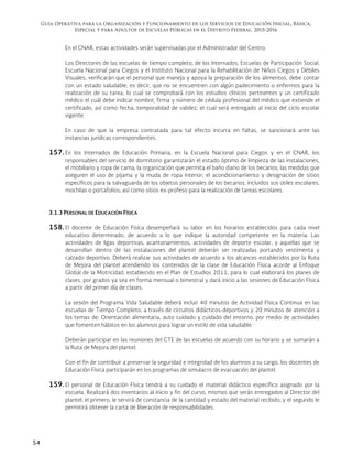 Guía Operativa para la Organización y Funcionamiento de los Servicios de Educación Inicial, Básica,
Especial y para Adultos de Escuelas Públicas en el Distrito Federal. 2015-2016
54
En el CNAR, estas actividades serán supervisadas por el Administrador del Centro.
Los Directores de las escuelas de tiempo completo, de los Internados, Escuelas de Participación Social,
Escuela Nacional para Ciegos y el Instituto Nacional para la Rehabilitación de Niños Ciegos y Débiles
Visuales, verificarán que el personal que maneja y apoya la preparación de los alimentos, debe contar
con un estado saludable; es decir, que no se encuentren con algún padecimiento o enfermos para la
realización de su tarea, lo cual se comprobará con los estudios clínicos pertinentes y un certificado
médico el cuál debe indicar nombre, firma y número de cédula profesional del médico que extiende el
certificado, así como fecha, temporalidad de validez, el cual será entregado al inicio del ciclo escolar
vigente.
En caso de que la empresa contratada para tal efecto incurra en faltas, se sancionará ante las
instancias jurídicas correspondientes.
157. En los Internados de Educación Primaria, en la Escuela Nacional para Ciegos y en el CNAR, los
responsables del servicio de dormitorio garantizarán el estado óptimo de limpieza de las instalaciones,
el mobiliario y ropa de cama; la organización que permita el baño diario de los becarios; las medidas que
aseguren el uso de pijama y la muda de ropa interior; el acondicionamiento y designación de sitios
específicos para la salvaguarda de los objetos personales de los becarios, incluidos sus útiles escolares,
mochilas o portafolios; así como sitios ex-profeso para la realización de tareas escolares.
3.1.3 PERSONAL DE EDUCACIÓN FÍSICA
158. El docente de Educación Física desempeñará su labor en los horarios establecidos para cada nivel
educativo determinado, de acuerdo a lo que indique la autoridad competente en la materia. Las
actividades de ligas deportivas, acantonamientos, actividades de deporte escolar, y aquellas que se
desarrollan dentro de las instalaciones del plantel deberán ser realizadas portando vestimenta y
calzado deportivo. Deberá realizar sus actividades de acuerdo a los alcances establecidos por la Ruta
de Mejora del plantel atendiendo los contenidos de la clase de Educación Física acorde al Enfoque
Global de la Motricidad, establecido en el Plan de Estudios 2011, para lo cual elaborará los planes de
clases, por grados ya sea en forma mensual o bimestral y dará inicio a las sesiones de Educación Física
a partir del primer día de clases.
La sesión del Programa Vida Saludable deberá incluir 40 minutos de Actividad Física Continua en las
escuelas de Tiempo Completo, a través de circuitos didácticos-deportivos y 20 minutos de atención a
los temas de: Orientación alimentaria, auto cuidado y cuidado del entorno, por medio de actividades
que fomenten hábitos en los alumnos para lograr un estilo de vida saludable.
Deberán participar en las reuniones del CTE de las escuelas de acuerdo con su horario y se sumarán a
la Ruta de Mejora del plantel.
Con el fin de contribuir a preservar la seguridad e integridad de los alumnos a su cargo, los docentes de
Educación Física participarán en los programas de simulacro de evacuación del plantel.
159. El personal de Educación Física tendrá a su cuidado el material didáctico específico asignado por la
escuela. Realizará dos inventarios al inicio y fin del curso, mismos que serán entregados al Director del
plantel; el primero, le servirá de constancia de la cantidad y estado del material recibido, y el segundo le
permitirá obtener la carta de liberación de responsabilidades.
 