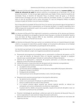 Administración Federal de Servicios Educativos en el Distrito Federal
55
160. Los docentes de Educación Física deberán tener disponible en todo momento el examen médico y la
cédula de referencia de salud del alumno conforme a lo estipulado por el Numerales 39 y 40 del
presente documento. En caso de que algún padecimiento que impida o limite al alumno la práctica de
actividades físicas, el docente de Educación Física, el profesor titular del grupo y el Director
implementarán estrategias para que el alumno realice las actividades acordes a su estado de salud
(para el caso de secundarias será el asesor del grupo). En caso de emergencia médica se deberá
contactar al padre de familia o tutor de manera inmediata.
Para el desarrollo de actividades de Educación Física con alumnos que presenten alguna discapacidad, el
docente de Educación Física conjuntamente con el docente de grupo y el maestro especialista de la
UDEEI enriquecerán la planeación a partir de los ajustes razonables, considerando las características y
posibilidades de los alumnos.
161. Los docentes de Educación Física registrarán la asistencia y evaluaciones de los alumnos por bimestre
en listados que deberán ser entregados al docente titular de grupo y a la dirección del plantel. Harán la
toma del Índice de Masa Corporal (IMC) en dos momentos, preferentemente como parte del
diagnóstico individual y al final del ciclo escolar.
162. Los docentes de Educación Física que cuenten con excedentes de horas en el plantel después de haber
cubierto a sus grupos en clase directa, pueden trabajar con los proyectos alternativos con la finalidad
de promover y mejorar el desempeño y la participación de los alumnos.
Los docentes que participen en los proyectos especiales de apoyo al aprendizaje del alumno desde la
Educación Física deberán cumplir con el siguiente procedimiento de operación:
 Presentación del programa de actividades para su autorización a la Dirección del plantel y al CTE
por parte del docente de Educación Física y/o docente especialista, indicando el propósito
educativo que se pretende lograr tomando en cuenta la Ruta de Mejora del plantel.
 Solicitud de la organización y realización del proyecto alternativo a la Dirección Operativa o
Regional a través de la Dirección del plantel.
 Gestión del evento a través de la dirección del plantel ante las instancias correspondientes.
 Junta con los padres de familia o tutores para informar sobre:
a. Los objetivos de la actividad.
b. Las funciones técnico-pedagógicas del o los docentes responsables del proyecto alternativo.
c. El lugar(es), fecha(s) y horario(s).
d. El programa de actividades.
e. Autorización por escrito del padre de familia o tutor y fecha de entrega.
 Requisitos de los alumnos para participar en los proyectos alternativos:
a. Ser alumno inscrito al plantel.
b. Contar con la autorización firmada por el padre de familia o tutor.
c. Portar la credencial de la escuela en todo momento.
d. Si el alumno presenta alguna situación que amerite especial atención, se indicará con
anticipación, por escrito y verbalmente a los docentes responsables.
e. Cuando el alumno, debido a situaciones especiales, requiera de la atención del padre o tutor, se
autorizará su presencia en las actividades.
 Presentar metodología de aprendizaje a utilizar por parte de los docentes de Educación Física y/o
técnico especialista en cada sesión de trabajo del proyecto alternativo.
 Elaboración del informe mensual o de seguimiento para la Dirección del plantel con visto bueno del
Supervisor de zona.
 