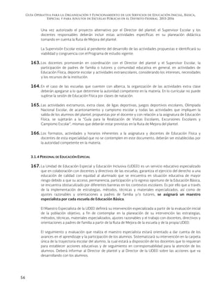 Guía Operativa para la Organización y Funcionamiento de los Servicios de Educación Inicial, Básica,
Especial y para Adultos de Escuelas Públicas en el Distrito Federal. 2015-2016
56
Una vez autorizado el proyecto alternativo por el Director del plantel, el Supervisor Escolar y los
docentes responsables deberán incluir estas actividades específicas en su planeación didáctica
tomando en cuenta la Ruta de Mejora del plantel.
La Supervisión Escolar estará al pendiente del desarrollo de las actividades propuestas e identificará su
viabilidad y congruencia con el Programa de estudio vigente.
163. Los docentes promoverán en coordinación con el Director del plantel y el Supervisor Escolar, la
participación de padres de familia o tutores y comunidad educativa en general, en actividades de
Educación Física, deporte escolar y actividades extraescolares, considerando los intereses, necesidades
y los recursos de la institución.
164. En el caso de las escuelas que cuenten con alberca, la organización de las actividades extra clase
deberán apegarse a lo que determine la autoridad competente en la materia. En lo curricular no puede
suplirse la sesión de Educación Física por clases de natación.
165. Las actividades extramuros, extra clase, de ligas deportivas, juegos deportivos escolares, Olimpiada
Nacional Escolar, de acantonamiento y campismo escolar y todas las actividades que impliquen la
salida de los alumnos del plantel, propuestas por el docente y con relación a la asignatura de Educación
Física, se sujetarán a la “Guía para la Realización de Visitas Escolares, Excursiones Escolares y
Campismo Escolar”, mismas que deberán estar previstas en la Ruta de Mejora del plantel.
166. Los formatos, actividades y horarios inherentes a la asignatura y docentes de Educación Física y
docentes de esta especialidad que no se contemplen en este documento, deberán ser establecidas por
la autoridad competente en la materia.
3.1.4 PERSONAL DE EDUCACIÓN ESPECIAL
167. La Unidad de Educación Especial y Educación Inclusiva (UDEEI) es un servicio educativo especializado
que en colaboración con docentes y directivos de las escuelas, garantiza el ejercicio del derecho a una
educación de calidad con equidad al alumnado que se encuentra en situación educativa de mayor
riesgo debido a que su acceso, permanencia, participación y/o egreso oportuno de la Educación Básica,
se encuentra obstaculizado por diferentes barreras en los contextos escolares. Es por ello que a través
de la implementación de estrategias, métodos, técnicas y materiales especializados, así como de
ajustes razonables y orientaciones a padres de familia y/o tutores, se asignará un maestro
especialista por cada escuela de Educación Básica.
El Maestro Especialista de la UDEEI definirá su intervención especializada a partir de la evaluación inicial
de la población objetivo, a fin de contemplar en la planeación de su intervención las estrategias,
métodos, técnicas, materiales especializados, ajustes razonables y el trabajo con docentes, directivos y
orientaciones a padres de familia a partir de la Ruta de Mejora de la escuela y de la propia UDEEI.
El seguimiento y evaluación que realiza el maestro especialista estará orientado a dar cuenta de los
avances en el aprendizaje y la participación de los alumnos. Sistematizará su intervención en la carpeta
única de la trayectoria escolar del alumno, la cual estará a disposición de los docentes que lo requieran
para establecer acciones educativas y de seguimiento en corresponsabilidad para la atención de los
alumnos. Deberá informar al Director de plantel y al Director de la UDEEI sobre las acciones que va
desarrollando con los alumnos.
 