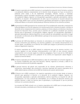 Administración Federal de Servicios Educativos en el Distrito Federal
57
168. El maestro especialista de la UDEEI orientará y/o acompañará la evaluación inicial, formativa, sumativa
y la planeación didáctica conjuntamente con el docente titular del grupo en el que se encuentre la
población antes citada, a fin de implementar estrategias, métodos, técnicas y materiales
especializados y ajustes razonables, necesarios que permitan mejorar los aprendizajes y participación
de la población indígena, migrante, con discapacidad, capacidades y aptitudes sobresalientes, talentos
específicos, en situación de hospitalización, de calle o que se encuentran en situación educativa de
mayor riesgo, debido a que su acceso, permanencia, aprendizaje, participación y/o egreso oportuno de
la Educación Básica, se encuentre obstaculizada por diferentes barreras en los contextos escolares.
169. El personal de la UDEEI participará en las reuniones del CTE en la elaboración, desarrollo y evaluación de
la Ruta de Mejora con el fin de coadyuvar en la transformación de los contextos escolares, contribuir al
desarrollo de las competencias de los alumnos y plantear en forma conjunta con directivos, docentes y
personal de Educación Física, acciones para la atención de la población estudiantil que presenta
barreras para el aprendizaje y la participación, indígena, migrante, con discapacidad, capacidades y
aptitudes sobresalientes, talentos específicos, en otra condición de vulnerabilidad o que estén en riesgo
de exclusión. Los Directores de las UDEEI deberán participar en las reuniones de los Consejos Técnicos
de Zona Escolar.
170. El personal del CAM desarrollará sus funciones en concordancia con el numeral 284. Realizará las
acciones conducentes para identificar a los alumnos candidatos a ser incluidos educativamente en la
escuela regular, vinculándose con el Director de la UDEEI para asegurar la permanencia del alumno y
realizar el seguimiento respectivo.
El maestro especialista de la UDEEI realizará lo conducente para que los alumnos inscritos a los
servicios regulares no sean derivados innecesariamente a los CAM, en caso contrario evaluará
conjuntamente con la escuela regular las evidencias pedagógicas. Para el caso de los CAM laboral,
podrán determinar la inclusión de la población en los Centros de Capacitación Laboral Regular o
propiciar la inserción laboral.
171. El maestro especialista de la UDEEI desempeñará su labor de conformidad con la función asignada, en
los horarios establecidos para cada nivel educativo. Además, registrará su entrada y salida en los
controles de asistencia de los planteles asignados.
172. El personal directivo del plantel será responsable de los trámites administrativos referentes a
inasistencias, impuntualidad, días económicos y permisos especiales del maestro especialista de la
UDEEI, deberá reportar al Director de la UDEEI las incidencias de carácter administrativo
173. El Director de la UDEEI coordinará a los maestros especialistas en las escuelas donde se brinde la
atención para garantizar el Derecho a la educación de la población indígena, migrante, con
discapacidad, capacidades y aptitudes sobresalientes, talentos específicos, en situación de calle, de
hospitalización o en otra condición de vulnerabilidad, con un enfoque de Educación Inclusiva, que
posibilite disminuir o abatir las barreras para el aprendizaje y la participación lo que les permitirá
continuar con su proceso educativo.
Las escuelas del CNAR contarán con un maestro especialista de la UDEEI para la escuela primaria y
otro para secundaria, coordinados por el Director del plantel asignado.
 