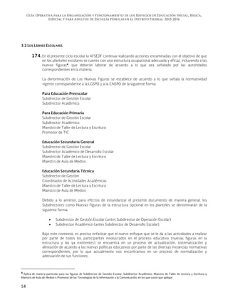 Guía Operativa para la Organización y Funcionamiento de los Servicios de Educación Inicial, Básica,
Especial y para Adultos de Escuelas Públicas en el Distrito Federal. 2015-2016
58
3.2 LOS LÍDERES ESCOLARES
174. En el presente ciclo escolar la AFSEDF continua realizando acciones encaminadas con el objetivo de que
en los planteles escolares se cuente con una estructura ocupacional adecuada y eficaz, incluyendo a las
nuevas figuras4
, que deberán laborar de acuerdo a lo que sea señalado por las autoridades
correspondientes en la materia.
La denominación de Las Nuevas Figuras se establece de acuerdo a lo que señala la normatividad
vigente correspondiente a la LGSPD y a la CNSPD de la siguiente forma:
Para Educación Preescolar
Subdirector de Gestión Escolar
Subdirector Académico
Para Educación Primaria
Subdirector de Gestión Escolar
Subdirector Académico
Maestro de Taller de Lectura y Escritura
Promotor de TIC
Educación Secundaria General
Subdirector de Gestión Escolar
Subdirector Académico de Desarrollo Escolar
Maestro de Taller de Lectura y Escritura
Maestro de Aula de Medios
Educación Secundaria Técnica
Subdirector de Gestión
Coordinador de Actividades Académicas
Maestro de Taller de Lectura y Escritura
Maestro de Aula de Medios
Debido a lo anterior, para efectos de estandarizar el presente documento de manera general, los
Subdirectores como Nuevas Figuras de la estructura opcional en los planteles se denominarán de la
siguiente forma:
 Subdirector de Gestión Escolar (antes Subdirector de Operación Escolar)
 Subdirector Académico (antes Subdirector de Desarrollo Escolar)
Bajo este contexto, es preciso enfatizar que el nuevo enfoque que se le da a las actividades a realizar
por parte de todos los participantes involucrados en el proceso educativo (nuevas figuras en la
estructura y las ya existentes) se encuentra en un proceso de actualización, sistematización y
alineación de acuerdo a las nuevas políticas educativas por parte de las diversas instancias normativas
correspondientes, por lo que actualmente nos encontramos en un proceso de normalización y
adecuación de sus funciones.
                                                            
4
Aplica de manera particular para las figuras de Subdirector de Gestión Escolar, Subdirector Académico, Maestro de Taller de Lectura y Escritura y
Maestro de Aula de Medios o Promotor de las Tecnologías de la Información y la Comunicación, en los que casos que aplique.
 