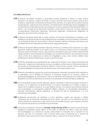 Administración Federal de Servicios Educativos en el Distrito Federal
59
3.2.1 DIRECCIÓN ESCOLAR
175. El Director del plantel coordinará y desarrollará acciones tendientes a ofrecer un mejor servicio
educativo a los alumnos y padres de familia o tutores, teniendo como base la mejora continua de la
enseñanza, aprendizaje y el desarrollo profesional de los docentes, la creación de una cultura inclusiva
de participación, colaboración entre docentes y el fortalecimiento del liderazgo técnico-pedagógico en
coordinación de la Supervisión Escolar, para el logro de los fines y propósitos de la Educación Básica. Lo
anterior, con el apoyo de las Direcciones Generales y nivel central a través de sus áreas operativas
correspondientes (Direcciones Operativas, Direcciones Regionales, Coordinaciones Regionales de
Operación, Áreas de Control y Gestión, etc.)
176. El Director del plantel tendrá bajo su cargo coordinar las funciones del Subdirector Académico y del
Subdirector de Gestión Escolar en aras de administrar las actividades y recursos humanos y financieros,
con la finalidad de dirigir de manera eficaz y eficiente al plantel. Además, de destinar más tiempo a las
actividades educativas, logrando una reducción de la carga administrativa.
177. El Director del plantel deberá promover relaciones armónicas y cordiales entre el personal a su cargo,
generando ambientes basados en el respeto mutuo y la convivencia armónica entre los educandos,
docentes, padres de familia o tutores y personal de la comunidad escolar, para el óptimo desarrollo del
trabajo educativo, instrumentando las estrategias que considere pertinentes y que promuevan el juicio
crítico a favor de la democracia, la cultura de la legalidad y la paz, estas acciones deberán estar
planificadas en la Ruta de Mejora para la sana convivencia escolar.
178. El Director del plantel será responsable de que cada padre de familia o tutor tenga conocimiento del
documento “Lineamientos Generales por los que se establece un Marco para la Convivencia Escolar en
las Escuelas de Educación Básica del Distrito Federal” al inicio del ciclo escolar y firme el Acuerdo de
Corresponsabilidad en la Educación de los alumnos junto con la madre, padre o tutor.
179. Orientará, acompañará y apoyará los procesos de planeación, desarrollo y evaluación de la enseñanza y
el aprendizaje, con la finalidad de enriquecer la formación integral de los alumnos, mejorar el
desempeño pedagógico de cada docente y contar con elementos que coadyuven en la mejora continua
del plantel en la toma de decisiones de acuerdo con lo planteado en la Ruta de Mejora establecida.
180. Con la finalidad de brindar atención adecuada a grupos vulnerables, el Director del plantel verificará en
conjunto con el Subdirector de Gestión Escolar y el maestro especialista de la UDEEI, el registro y
reporte de la estadística educativa, en la que deberán precisar a los alumnos que enfrentan barreras
para el aprendizaje y la participación, población indígena, migrante, con discapacidad, capacidades y
aptitudes sobresalientes, talentos específicos, en situación de calle, de hospitalización o en otra
condición de vulnerabilidad.
181. Establecerá comunicación vía telefónica o correo electrónico cuando sea necesario y deberá
coordinarse con los Directores del plantel del turno alterno, así como con los Directores de otros
niveles educativos y Supervisores; sobre todo con los de escuelas cercanas, para conjuntar esfuerzos
en la atención educativa de la comunidad a la que atienden.
182. Convocará y presidirá las reuniones de Consejo Técnico Escolar (CTE) de acuerdo con las fechas que
establezca el calendario escolar vigente, en las cuales se analizarán los logros y metas de carácter
técnico-pedagógico que enfrenta la escuela, promoviendo los resultados de la evaluación de los
alumnos, para que se constituyan como el insumo básico para el desarrollo de su proceso de
planeación anual y para la construcción, desarrollo, ajuste y valoración de su Ruta de Mejora.
 