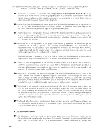Guía Operativa para la Organización y Funcionamiento de los Servicios de Educación Inicial, Básica,
Especial y para Adultos de Escuelas Públicas en el Distrito Federal. 2015-2016
60
183. Constituirá y favorecerá la operación del Consejo Escolar de Participación Social (CEPS), cuya
finalidad es la de fortalecer la vinculación y la participación de la comunidad escolar con los padres de
familia o tutores y la comunidad educativa circundante en su conjunto, en el marco de las metas y
objetivos establecidos por la Ruta de Mejora del plantel.
184. Deberá fomentar estrategias encaminadas al óptimo desarrollo de las actividades que se planteen en el
CTE, el CEPS y los diferentes comités constituidos e invitará a la comunidad educativa a integrarse en
las tareas necesarias que permitan el logro de los propósitos educativos.
185. Facilitará espacios y tiempos para el diálogo e intercambio de estrategias técnico-pedagógicas entre el
personal docente, proporcionándoles orientaciones, asesorías y recomendaciones verbales y por
escrito para impulsar la reflexión sobre la práctica docente y del trabajo colegiado en las reuniones del
CTE o cuando sea necesario.
186. Realizará visitas de seguimiento a los grupos para conocer y supervisar las actividades que se
desarrollan en el aula, y apoyará a los docentes retroalimentándolos con observaciones y
recomendaciones que les ayuden a lograr los propósitos educativos. La frecuencia de las mismas,
estará determinada por las características y necesidades del personal docente. Para este fin, podrá
solicitar apoyo y orientación a los Supervisores Escolares.
Los Directores de la UDEEI realizarán visitas de carácter técnico con el fin de orientar, acompañar y dar
seguimiento a las acciones desarrolladas por el personal de acuerdo con su planeación.
187. Llevará a cabo el seguimiento de las acciones de cada docente y de la escuela en su conjunto,
conforme las orientaciones y acuerdos que surjan del CTE. Contará con la información actualizada y
entregará a la autoridad correspondiente los registros del seguimiento. Asimismo, participará en las
reuniones de seguimiento organizadas por el Supervisor.
188. Promoverá y desarrollará mecanismos de observación y reflexión de la práctica docente, tanto en las
aulas, como en las actividades de organización general de la escuela, buscando mejorar la interacción
entre alumnos y docentes en conjunto con padres de familia o tutores; así como entre los propios
profesores, a efecto de conjuntar esfuerzos para la consecución de los propósitos educativos de la
escuela. Para este fin, podrá solicitar apoyo y orientación a los Supervisores Escolares.
189. Participará en las actividades de desarrollo profesional a las que se le convoque para fortalecer su
función, de acuerdo con las disposiciones de la autoridad superior. En dichas reuniones, además de
recibir orientaciones y retroalimentación sobre la función directiva, reflexionará sobre las necesidades
de desarrollo profesional que coadyuven en la mejora de la función y la resolución de problemas en la
escuela. Los Supervisores escolares apoyarán con recursos teóricos, prácticos y bibliográficos para el
óptimo desarrollo de este proceso.
190. Solicitará a los Supervisores escolares y/o áreas centrales, asesoría específica para fortalecer su
función directiva, además de apoyarse en la oferta de trayecto formativo que desarrolle la Dirección de
Actualización de Centro de Maestros.
3.2.2 SUBDIRECTOR ACADÉMICO
191. El Subdirector Académico podrá ser denominado igualmente como Subdirector Académico de
Desarrollo Escolar (para Escuelas Secundarias Generales) ó Coordinador de Actividades Académicas
(para Educación Secundaria Técnica) de acuerdo con la estructura ocupacional de la CNSPD y “Las
 