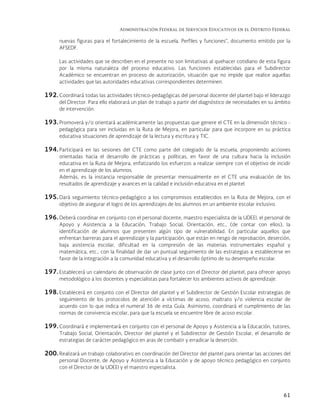 Administración Federal de Servicios Educativos en el Distrito Federal
61
nuevas figuras para el fortalecimiento de la escuela. Perfiles y funciones”, documento emitido por la
AFSEDF.
Las actividades que se describen en el presente no son limitativas al quehacer cotidiano de esta figura
por la misma naturaleza del proceso educativo. Las funciones establecidas para el Subdirector
Académico se encuentran en proceso de autorización, situación que no impide que realice aquellas
actividades que las autoridades educativas correspondientes determinen.
192. Coordinará todas las actividades técnico-pedagógicas del personal docente del plantel bajo el liderazgo
del Director. Para ello elaborará un plan de trabajo a partir del diagnóstico de necesidades en su ámbito
de intervención.
193. Promoverá y/o orientará académicamente las propuestas que genere el CTE en la dimensión técnico -
pedagógica para ser incluidas en la Ruta de Mejora, en particular para que incorpore en su práctica
educativa situaciones de aprendizaje de la lectura y escritura y TIC.
194. Participará en las sesiones del CTE como parte del colegiado de la escuela, proponiendo acciones
orientadas hacia el desarrollo de prácticas y políticas, en favor de una cultura hacia la inclusión
educativa en la Ruta de Mejora, enfatizando los esfuerzos a realizar siempre con el objetivo de incidir
en el aprendizaje de los alumnos.
Además, es la instancia responsable de presentar mensualmente en el CTE una evaluación de los
resultados de aprendizaje y avances en la calidad e inclusión educativa en el plantel.
195. Dará seguimiento técnico-pedagógico a los compromisos establecidos en la Ruta de Mejora, con el
objetivo de asegurar el logro de los aprendizajes de los alumnos en un ambiente escolar inclusivo.
196. Deberá coordinar en conjunto con el personal docente, maestro especialista de la UDEEI, el personal de
Apoyo y Asistencia a la Educación, Trabajo Social, Orientación, etc., (de contar con ellos), la
identificación de alumnos que presenten algún tipo de vulnerabilidad. En particular aquellos que
enfrentan barreras para el aprendizaje y la participación, que están en riesgo de reprobación, deserción,
baja asistencia escolar, dificultad en la compresión de las materias instrumentales español y
matemática, etc., con la finalidad de dar un puntual seguimiento de las estrategias a establecerse en
favor de la integración a la comunidad educativa y el desarrollo óptimo de su desempeño escolar.
197. Establecerá un calendario de observación de clase junto con el Director del plantel, para ofrecer apoyo
metodológico a los docentes y especialistas para fortalecer los ambientes activos de aprendizaje.
198. Establecerá en conjunto con el Director del plantel y el Subdirector de Gestión Escolar estrategias de
seguimiento de los protocolos de atención a víctimas de acoso, maltrato y/o violencia escolar de
acuerdo con lo que indica el numeral 36 de esta Guía. Asimismo, coordinará el cumplimiento de las
normas de convivencia escolar, para que la escuela se encuentre libre de acoso escolar.
199. Coordinará e implementará en conjunto con el personal de Apoyo y Asistencia a la Educación, tutores,
Trabajo Social, Orientación, Director del plantel y el Subdirector de Gestión Escolar, el desarrollo de
estrategias de carácter pedagógico en aras de combatir y erradicar la deserción.
200. Realizará un trabajo colaborativo en coordinación del Director del plantel para orientar las acciones del
personal Docente, de Apoyo y Asistencia a la Educación y de apoyo técnico pedagógico en conjunto
con el Director de la UDEEI y el maestro especialista.
 