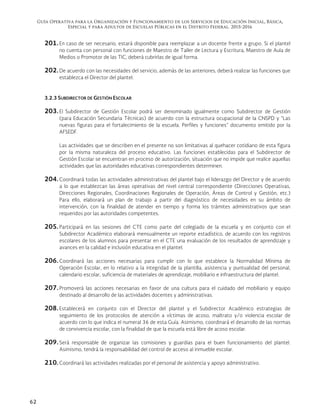 Guía Operativa para la Organización y Funcionamiento de los Servicios de Educación Inicial, Básica,
Especial y para Adultos de Escuelas Públicas en el Distrito Federal. 2015-2016
62
201. En caso de ser necesario, estará disponible para reemplazar a un docente frente a grupo. Si el plantel
no cuenta con personal con funciones de Maestro de Taller de Lectura y Escritura, Maestro de Aula de
Medios o Promotor de las TIC, deberá cubrirlas de igual forma.
202. De acuerdo con las necesidades del servicio, además de las anteriores, deberá realizar las funciones que
establezca el Director del plantel.
3.2.3 SUBDIRECTOR DE GESTIÓN ESCOLAR
203. El Subdirector de Gestión Escolar podrá ser denominado igualmente como Subdirector de Gestión
(para Educación Secundaria Técnicas) de acuerdo con la estructura ocupacional de la CNSPD y “Las
nuevas figuras para el fortalecimiento de la escuela. Perfiles y funciones” documento emitido por la
AFSEDF.
Las actividades que se describen en el presente no son limitativas al quehacer cotidiano de esta figura
por la misma naturaleza del proceso educativo. Las funciones establecidas para el Subdirector de
Gestión Escolar se encuentran en proceso de autorización, situación que no impide que realice aquellas
actividades que las autoridades educativas correspondientes determinen.
204. Coordinará todas las actividades administrativas del plantel bajo el liderazgo del Director y de acuerdo
a lo que establezcan las áreas operativas del nivel central correspondiente (Direcciones Operativas,
Direcciones Regionales, Coordinaciones Regionales de Operación, Áreas de Control y Gestión, etc.)
Para ello, elaborará un plan de trabajo a partir del diagnóstico de necesidades en su ámbito de
intervención, con la finalidad de atender en tiempo y forma los trámites administrativos que sean
requeridos por las autoridades competentes.
205. Participará en las sesiones del CTE como parte del colegiado de la escuela y en conjunto con el
Subdirector Académico elaborará mensualmente un reporte estadístico, de acuerdo con los registros
escolares de los alumnos para presentar en el CTE una evaluación de los resultados de aprendizaje y
avances en la calidad e inclusión educativa en el plantel.
206. Coordinará las acciones necesarias para cumplir con lo que establece la Normalidad Mínima de
Operación Escolar, en lo relativo a la integridad de la plantilla, asistencia y puntualidad del personal,
calendario escolar, suficiencia de materiales de aprendizaje, mobiliario e infraestructura del plantel.
207. Promoverá las acciones necesarias en favor de una cultura para el cuidado del mobiliario y equipo
destinado al desarrollo de las actividades docentes y administrativas.
208. Establecerá en conjunto con el Director del plantel y el Subdirector Académico estrategias de
seguimiento de los protocolos de atención a víctimas de acoso, maltrato y/o violencia escolar de
acuerdo con lo que indica el numeral 36 de esta Guía. Asimismo, coordinará el desarrollo de las normas
de convivencia escolar, con la finalidad de que la escuela está libre de acoso escolar.
209. Será responsable de organizar las comisiones y guardias para el buen funcionamiento del plantel.
Asimismo, tendrá la responsabilidad del control de acceso al inmueble escolar.
210. Coordinará las actividades realizadas por el personal de asistencia y apoyo administrativo.
 