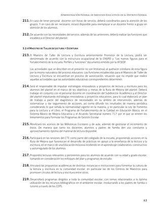 Administración Federal de Servicios Educativos en el Distrito Federal
63
211. En caso de tener personal docente con horas de servicio, deberá coordinarlos para la atención de los
grupos. Y en caso de ser necesario, estará disponible para reemplazar a un docente frente a grupo en
atención de los alumnos,
212. De acuerdo con las necesidades del servicio, además de las anteriores, deberá realizar las funciones que
establezca el Director del plantel.
3.2.4 MAESTRO DE TALLER DE LECTURA Y ESCRITURA
213. El Maestro de Taller de Lectura y Escritura anteriormente Promotor de la Lectura, podrá ser
denominado de acuerdo con la estructura ocupacional de la CNSPD y “Las nuevas figuras para el
fortalecimiento de la escuela. Perfiles y funciones” documento emitido por la AFSEDF.
Las actividades que se describen en el presente no son limitativas al quehacer cotidiano de esta figura
por la misma naturaleza del proceso educativo. Las funciones establecidas para el Maestro de Taller de
Lectura y Escritura se encuentran en proceso de autorización, situación que no impide que realice
aquellas actividades que las autoridades educativas correspondientes determinen.
214. Será el responsable de impulsar estrategias innovadoras y proyectos de lectura y escritura para los
alumnos del plantel en el marco de los objetivos y metas de la Ruta de Mejora del plantel. Deberá
trabajar en conjunto con el personal docente en coordinación del Subdirector Académico y el Director
del plantel impulsando estrategias innovadoras y proyectos educativos, para lo cual elaborará un plan
de trabajo a partir del diagnóstico de necesidades en su ámbito de intervención, además de
sistematizar y dar seguimiento de acciones, así como difundir los resultados de manera periódica
considerando lo que señala la normatividad vigente en la materia, y en particular la Ley de Fomento
para la Lectura y el Libro, el Programa de Fortalecimiento de la Calidad en Educación Básica, en el
Sistema Básico de Mejora Educativa y el Acuerdo Secretarial número 717 por el que se emiten los
lineamientos para formular los Programas de Gestión Escolar.
215. Movilizará los acervos de las Bibliotecas Escolares y de aula, además de gestionar el incremento de
éstos. De manera que tanto los docentes, alumnos y padres de familia den uso constante y
aprovechamiento óptimo del material de lectura disponible.
216. Participará en las sesiones del CTE como parte del colegiado de la escuela, proponiendo acciones en la
Ruta de Mejora que favorezcan el desarrollo de prácticas en apoyo a la enseñanza de la lectura y la
escritura, en el marco de una Educación Inclusiva incidiendo en el aprendizaje colaborativo, constructivo
y autorregulado de los alumnos.
217. Propondrá lecturas relevantes y pertinentes para los alumnos de acuerdo con su edad y grado escolar,
tomando en consideración los enfoques del plan y programas de estudio.
218. Vinculará las propuestas académicas de distintas instancias e instituciones para fomentar la cultura de
la lectura y escritura en la comunidad escolar, en particular las de los Centros de Maestros para
promover círculos de lectura y escritura entre otros.
219. Desarrollará programas dirigidos a toda la comunidad escolar, con temas relacionados a la óptima
utilización de los recursos bibliográficos en el ambiente escolar, involucrando a los padres de familia o
tutores a través de los CEPS.
 