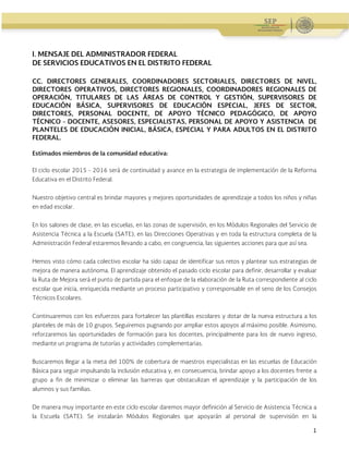 Administración Federal de Servicios Educativos en el Distrito Federal
1
I. MENSAJE DEL ADMINISTRADOR FEDERAL
DE SERVICIOS EDUCATIVOS EN EL DISTRITO FEDERAL
CC. DIRECTORES GENERALES, COORDINADORES SECTORIALES, DIRECTORES DE NIVEL,
DIRECTORES OPERATIVOS, DIRECTORES REGIONALES, COORDINADORES REGIONALES DE
OPERACIÓN, TITULARES DE LAS ÁREAS DE CONTROL Y GESTIÓN, SUPERVISORES DE
EDUCACIÓN BÁSICA, SUPERVISORES DE EDUCACIÓN ESPECIAL, JEFES DE SECTOR,
DIRECTORES, PERSONAL DOCENTE, DE APOYO TÉCNICO PEDAGÓGICO, DE APOYO
TÉCNICO - DOCENTE, ASESORES, ESPECIALISTAS, PERSONAL DE APOYO Y ASISTENCIA DE
PLANTELES DE EDUCACIÓN INICIAL, BÁSICA, ESPECIAL Y PARA ADULTOS EN EL DISTRITO
FEDERAL.
Estimados miembros de la comunidad educativa:
El ciclo escolar 2015 - 2016 será de continuidad y avance en la estrategia de implementación de la Reforma
Educativa en el Distrito Federal.
Nuestro objetivo central es brindar mayores y mejores oportunidades de aprendizaje a todos los niños y niñas
en edad escolar.
En los salones de clase, en las escuelas, en las zonas de supervisión, en los Módulos Regionales del Servicio de
Asistencia Técnica a la Escuela (SATE), en las Direcciones Operativas y en toda la estructura completa de la
Administración Federal estaremos llevando a cabo, en congruencia, las siguientes acciones para que así sea.
Hemos visto cómo cada colectivo escolar ha sido capaz de identificar sus retos y plantear sus estrategias de
mejora de manera autónoma. El aprendizaje obtenido el pasado ciclo escolar para definir, desarrollar y evaluar
la Ruta de Mejora será el punto de partida para el enfoque de la elaboración de la Ruta correspondiente al ciclo
escolar que inicia, enriquecida mediante un proceso participativo y corresponsable en el seno de los Consejos
Técnicos Escolares.
Continuaremos con los esfuerzos para fortalecer las plantillas escolares y dotar de la nueva estructura a los
planteles de más de 10 grupos. Seguiremos pugnando por ampliar estos apoyos al máximo posible. Asimismo,
reforzaremos las oportunidades de formación para los docentes, principalmente para los de nuevo ingreso,
mediante un programa de tutorías y actividades complementarias.
Buscaremos llegar a la meta del 100% de cobertura de maestros especialistas en las escuelas de Educación
Básica para seguir impulsando la inclusión educativa y, en consecuencia, brindar apoyo a los docentes frente a
grupo a fin de minimizar o eliminar las barreras que obstaculizan el aprendizaje y la participación de los
alumnos y sus familias.
De manera muy importante en este ciclo escolar daremos mayor definición al Servicio de Asistencia Técnica a
la Escuela (SATE). Se instalarán Módulos Regionales que apoyarán al personal de supervisión en la
 