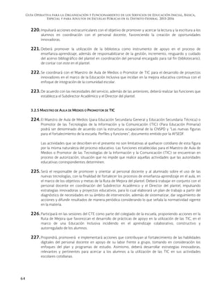 Guía Operativa para la Organización y Funcionamiento de los Servicios de Educación Inicial, Básica,
Especial y para Adultos de Escuelas Públicas en el Distrito Federal. 2015-2016
64
220. Impulsará acciones extracurriculares con el objetivo de promover y acercar la lectura y la escritura a los
alumnos en coordinación con el personal docente, favoreciendo la creación de oportunidades
innovadoras.
221. Deberá promover la utilización de la biblioteca como instrumento de apoyo en el proceso de
enseñanza-aprendizaje, además de responsabilizarse de la gestión, incremento, resguardo y cuidado
del acervo bibliográfico del plantel en coordinación del personal encargado para tal fin (bibliotecario),
de contar con este en el plantel.
222. Se coordinará con el Maestro de Aula de Medios o Promotor de TIC para el desarrollo de proyectos
innovadores en el marco de la Educación Inclusiva que incidan en la mejora educativa continua con el
enfoque de integración de la comunidad escolar.
223. De acuerdo con las necesidades del servicio, además de las anteriores, deberá realizar las funciones que
establezca el Subdirector Académico y el Director del plantel.
3.2.5 MAESTRO DE AULA DE MEDIOS O PROMOTOR DE TIC
224. El Maestro de Aula de Medios (para Educación Secundaria General y Educación Secundaria Técnica) o
Promotor de las Tecnologías de la Información y la Comunicación (TIC) (Para Educación Primaria)
podrá ser denominado de acuerdo con la estructura ocupacional de la CNSPD y “Las nuevas figuras
para el fortalecimiento de la escuela. Perfiles y funciones”, documento emitido por la AFSEDF.
Las actividades que se describen en el presente no son limitativas al quehacer cotidiano de esta figura
por la misma naturaleza del proceso educativo. Las funciones establecidas para el Maestro de Aula de
Medios o Promotor de las Tecnologías de la Información y la Comunicación (TIC) se encuentran en
proceso de autorización, situación que no impide que realice aquellas actividades que las autoridades
educativas correspondientes determinen.
225. Será el responsable de promover y orientar al personal docente y al alumnado sobre el uso de las
nuevas tecnologías, con la finalidad de fortalecer los procesos de enseñanza-aprendizaje en el aula, en
el marco de los objetivos y metas de la Ruta de Mejora del plantel. Deberá trabajar en conjunto con el
personal docente en coordinación del Subdirector Académico y el Director del plantel, impulsando
estrategias innovadoras y proyectos educativos, para lo cual elaborará un plan de trabajo a partir del
diagnóstico de necesidades en su ámbito de intervención, además de sistematizar, dar seguimiento de
acciones y difundir resultados de manera periódica considerando lo que señala la normatividad vigente
en la materia.
226. Participará en las sesiones del CTE como parte del colegiado de la escuela, proponiendo acciones en la
Ruta de Mejora que favorezcan el desarrollo de prácticas de apoyo en la utilización de las TIC, en el
marco de una Educación Inclusiva incidiendo en el aprendizaje colaborativo, constructivo y
autorregulado de los alumnos.
227. Propondrá, promoverá e implementará acciones que contribuyan al fortalecimiento de las habilidades
digitales del personal docente en apoyo de su labor frente a grupo, tomando en consideración los
enfoques del plan y programas de estudio. Asimismo, deberá desarrollar estrategias innovadoras,
relevantes y pertinentes para acercar a los alumnos a la utilización de las TIC en sus actividades
escolares cotidianas.
 