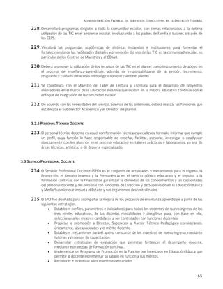 Administración Federal de Servicios Educativos en el Distrito Federal
65
228. Desarrollará programas dirigidos a toda la comunidad escolar, con temas relacionados a la óptima
utilización de las TIC en el ambiente escolar, involucrando a los padres de familia o tutores a través de
los CEPS.
229. Vinculará las propuestas académicas de distintas instancias e instituciones para fomentar el
fortalecimiento de las habilidades digitales y promoción del uso de las TIC en la comunidad escolar, en
particular de los Centros de Maestros y el CDIAR.
230. Deberá promover la utilización de los recursos de las TIC en el plantel como instrumento de apoyo en
el proceso de enseñanza-aprendizaje, además de responsabilizarse de la gestión, incremento,
resguardo y cuidado del acervo tecnológico con que cuente el plantel.
231. Se coordinará con el Maestro de Taller de Lectura y Escritura para el desarrollo de proyectos
innovadores en el marco de la Educación Inclusiva que incidan en la mejora educativa continua con el
enfoque de integración de la comunidad escolar.
232. De acuerdo con las necesidades del servicio, además de las anteriores, deberá realizar las funciones que
establezca el Subdirector Académico y el Director del plantel.
3.2.6 PERSONAL TÉCNICO DOCENTE
233. El personal técnico docente es aquel con formación técnica especializada formal o informal que cumple
un perfil, cuya función lo hace responsable de enseñar, facilitar, asesorar, investigar o coadyuvar
directamente con los alumnos en el proceso educativo en talleres prácticos y laboratorios, ya sea de
áreas técnicas, artísticas o de deporte especializado.
3.3 SERVICIO PROFESIONAL DOCENTE
234. El Servicio Profesional Docente (SPD) es el conjunto de actividades y mecanismos para el Ingreso, la
Promoción, el Reconocimiento y la Permanencia en el servicio público educativo y el impulso a la
formación continua, con la finalidad de garantizar la idoneidad de los conocimientos y las capacidades
del personal docente y del personal con funciones de Dirección y de Supervisión en la Educación Básica
y Media Superior que imparta el Estado y sus organismos descentralizados.
235. El SPD fue diseñado para acompañar la mejora de los procesos de enseñanza aprendizaje a partir de las
siguientes estrategias:
 Establecer perfiles, parámetros e indicadores para todos los docentes de nuevo ingreso de los
tres niveles educativos, de las distintas modalidades y disciplinas para, con base en ello,
seleccionar a los mejores candidatos a ser contratados con funciones docentes.
 Propiciar la promoción a Director, Supervisor y Asesor Técnico Pedagógico considerando,
únicamente, las capacidades y el mérito docente.
 Establecer mecanismos para el apoyo constante de los maestros de nuevo ingreso, mediante
tutorías y procesos de capacitación.
 Desarrollar estrategias de evaluación que permitan fortalecer el desempeño docente,
mediante estrategias de formación continua.
 Implementar un Programa de Promoción en la Función por Incentivos en Educación Básica que
permite al docente incrementar su salario en función a sus méritos.
 Reconocer e incentivar a los maestros destacados.
 