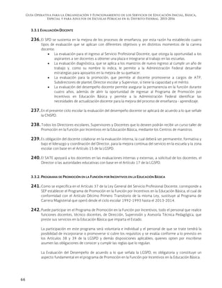 Guía Operativa para la Organización y Funcionamiento de los Servicios de Educación Inicial, Básica,
Especial y para Adultos de Escuelas Públicas en el Distrito Federal. 2015-2016
66
3.3.1 EVALUACIÓN DOCENTE
236. El SPD se sustenta en la mejora de los procesos de enseñanza, por esta razón ha establecido cuatro
tipos de evaluación que se aplican con diferentes objetivos y en distintos momentos de la carrera
docente:
 La evaluación para el ingreso al Servicio Profesional Docente, que otorga la oportunidad a los
aspirantes a ser docentes a obtener una plaza e integrarse al trabajo en las escuelas.
 La evaluación diagnóstica, que se aplica a los maestros de nuevo ingreso al cumplir un año de
trabajo y, como su nombre lo indica, le permite a la Administración Federal desarrollar
estrategias para apoyarlos en la mejora de su quehacer.
 La evaluación para la promoción, que permite al docente promoverse a cargos de ATP,
Subdirectores de plantel, Director escolar y Supervisor, si tiene la capacidad y el mérito.
 La evaluación del desempeño docente permite asegurar la permanencia en la función durante
cuatro años, además de abrir la oportunidad de ingresar al Programa de Promoción por
Incentivos en Educación Básica y permite a la Administración Federal identificar las
necesidades de actualización docente para la mejora del proceso de enseñanza - aprendizaje.
237. En el presente ciclo escolar la evaluación del desempeño docente se aplicará de acuerdo a lo que señale
la CNSPD.
238. Todos los Directores escolares, Supervisores y Docentes que lo deseen podrán recibir un curso taller de
Promoción en la Función por Incentivos en la Educación Básica, mediante los Centros de maestros.
239. Es obligación del docente colaborar en la evaluación interna, la cual deberá ser permanente, formativa y
bajo el liderazgo y coordinación del Director, para la mejora continua del servicio en la escuela y la zona
escolar con base en el Artículo 15 de la LGSPD.
240. El SATE apoyará a los docentes en las evaluaciones internas y externas, a solicitud de los docentes, el
Director o las autoridades educativas con base en el Artículo 17 de la LGSPD.
3.3.2. PROGRAMA DE PROMOCIÓN EN LA FUNCIÓN POR INCENTIVOS EN LA EDUCACIÓN BÁSICA
241.Como se especifica en el Artículo 37 de la Ley General del Servicio Profesional Docente, corresponde a
SEP establecer el Programa de Promoción en la Función por Incentivos en la Educación Básica, el cual de
conformidad con el Artículo Décimo Primero Transitorio de la misma Ley, sustituye al Programa de
Carrera Magisterial que operó desde el ciclo escolar 1992-1993 hasta el 2013-2014.
242.Puede participar en el Programa de Promoción en la Función por Incentivos, todo el personal que realice
funciones docentes, técnico docentes, de Dirección, Supervisión y Asesoría Técnica Pedagógica, que
preste sus servicios en la Educación Básica que imparta el Estado.
La participación en este programa será voluntaria e individual y el personal de que se trate tendrá la
posibilidad de incorporarse o promoverse si cubre los requisitos y se evalúa conforme a lo previsto en
los Artículos 38 y 39 de la LGSPD y demás disposiciones aplicables; quienes opten por inscribirse
asumen las obligaciones de conocer y cumplir las reglas que lo regulan.
La Evaluación del Desempeño de acuerdo a lo que señala la LGSPD, es obligatoria y constituye un
aspecto fundamental en el programa de Promoción en la Función por Incentivos en la Educación Básica.
 