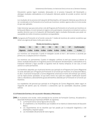 Administración Federal de Servicios Educativos en el Distrito Federal
67
Únicamente quienes logren resultados destacados en el proceso Evaluación del Desempeño y
obtengan resultados sobresalientes en la Evaluación Adicional, podrán de acceder al primer nivel del
incentivo.
Los resultados de los procesos de Evaluación del Desempeño y de Evaluación Adicional, para efectos de
ser considerados en la Promoción en la Función por Incentivos, tendrán vigencia sólo en el ciclo escolar
en que sean aplicados.
Cabe mencionar que para este primer ciclo del Programa de Promoción en la Función por Incentivos en
la Educación Básica, no será necesario el registro como participante, únicamente se tomará en cuenta a
aquellos docentes que en la Evaluación del Desempeño logren resultados Destacados para poder ser
susceptibles de recibir el incentivo económico correspondiente.
243.El programa de Promoción en la Función consta de 7 niveles de incentivos de carácter económico que
tienen una vigencia de hasta 4 años para cada uno.
Niveles de incentivo y vigencia
Niveles K1 K2 K3 K4 K5 K6 K7 Confirmación
Vigencia 4 años 4 años 4 años 4 años 4 años 4 años 4 años 4 años
Los incentivos son temporales: Cuando el trabajador accede al nivel 1 del incentivo o asciende por
primera vez a cualquiera de los 6 restantes.
Los incentivos son permanentes: Cuando el trabajador confirma el nivel que ostenta al obtener al
menos resultado destacado en el siguiente proceso de Evaluación del Desempeño y sobresaliente en la
Evaluación Adicional y logra ascender al siguiente nivel de manera temporal; en ese caso, el nivel
anterior se vuelve permanente.
Los beneficios adquiridos por el personal docente que participó en el Programa de Carrera Magisterial
no serán afectados por el Programa de Promoción en la Función por Incentivos en la Educación Básica,
es decir, el personal incorporado a Carrera Magisterial conservará el monto del estímulo que ostenta,
con las repercusiones aprobadas, sin que dicho monto sea sujeto de cualquier modificación durante
toda su vida laboral y adicionalmente gozará del beneficio obtenido por la Promoción en la Función por
Incentivos.
Los expedientes del personal que participó en el Programa de Carrera Magisterial, deben seguir en
resguardo del plantel, para las revisiones o aclaraciones que las autoridades educativas puedan
solicitar.
3.3.3 FORMACIÓN CONTINUA, ACTUALIZACIÓN Y DESARROLLO PROFESIONAL
244. En el presente ciclo escolar, serán prioridad de las acciones de Formación Continua, Actualización y
Desarrollo Profesional que emprenda la AFSEDF, las siguientes:
 La formación de las nuevas figuras de la escuela.
 El cumplimiento a los lineamientos que establece en la materia la Subsecretaría de Educación
Básica.
 Los requerimientos de los docentes que han pasado por la evaluación diagnóstica o del
desempeño y requieren apoyo.
 Las necesidades del personal de nuevo ingreso.
 