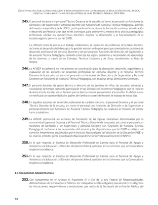 Guía Operativa para la Organización y Funcionamiento de los Servicios de Educación Inicial, Básica,
Especial y para Adultos de Escuelas Públicas en el Distrito Federal. 2015-2016
68
245. El personal docente y el personal Técnico Docente de la escuela, así como el personal con funciones de
Dirección y de Supervisión y personal docente con funciones de Asesoría Técnica Pedagógica, además
del maestro especialista de la UDEEI, participarán en las acciones de formación continua, actualización
y desarrollo profesional a las que se les convoque, para promover la mejora de la práctica pedagógica
profesional, ampliar las competencias docentes, mejorar su desempeño y el funcionamiento de la
escuela según lo previsto por la LGSPD.
La reflexión sobre la práctica, el trabajo colaborativo, la resolución de problemas de la labor docente,
así como el desarrollo del liderazgo y la gestión escolar serán principios que orientarán las acciones de
desarrollo profesional del personal Docente y del personal con funciones de Dirección, de Supervisión y
de asesoría Técnica Pedagógica, teniendo como eje los logros, problemas y necesidades de aprendizaje
de los alumnos, a través de los Consejos Técnicos Escolares y de Zona, considerando su Ruta de
Mejora.
246. La AFSEDF establecerá los mecanismos de coordinación para la planeación, desarrollo, seguimiento y
evaluación de las acciones de desarrollo profesional del personal docente y el Personal Técnico
Docente de la escuela, así como el personal con funciones de Dirección y de Supervisión y Personal
Docente con Funciones de Asesoría Técnica Pedagógica, con el apoyo de las Direcciones Generales.
247. El personal docente, de apoyo técnico y directivo de los jardines de niños, las escuelas primarias y
secundarias de tiempo completo participarán en las Jornadas o Encuentros Pedagógicos que se realicen
durante el ciclo escolar, en un horario que se dará a conocer previamente a la reunión. En dichos casos
se notificará con oportunidad a los padres de familia o tutores del horario de trabajo de estos días.
248. En aquellas acciones de desarrollo profesional de carácter electivo, el personal Docente y el personal
Técnico Docente de la escuela, así como el personal con funciones de Dirección y de Supervisión y
personal Docente con funciones de Asesoría Técnica Pedagógica las realizará en horarios de contra
turno o sabatinos.
249. La AFSEDF promoverá las acciones de formación de las figuras educativas determinadas por la
normatividad (personal Docente y el Personal Técnico Docente de la escuela, así como el personal con
funciones de Dirección y de Supervisión y personal Docente con funciones de Asesoría Técnica
Pedagógica) conforme a las necesidades del servicio y las disposiciones que la LGSPD establece, así
como los lineamientos establecidos por el Instituto Nacional para la Evaluación de la Educación (INEE) y
los marcos emitidos por la Coordinación Nacional del Servicio Profesional Docente (CNSPD).
250. En lo que respecta al Sistema de Desarrollo Profesional de Carrera para el Personal de Apoyo y
Asistencia a la Educación, el Director del plantel deberá participar en los términos que la Convocatoria
respectiva establezca.
251. En lo que respecta al Sistema de Desarrollo Profesional de Carrera para el Personal de Apoyo y
Asistencia a la Educación, el Director del plantel deberá participar en los términos que la Convocatoria
respectiva establezca.
3.4 OBLIGACIONES ADMINISTRATIVAS
252. Con fundamento en el Artículo 8, fracciones IV y XVI de la Ley Federal de Responsabilidades
Administrativas de los Servidores Públicos, los trabajadores están obligados para atender con diligencia
las instrucciones, requerimientos o resoluciones que reciba de la Secretaría de la Función Pública, del
 