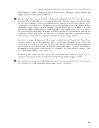 Administración Federal de Servicios Educativos en el Distrito Federal
69
Contralor Interno o de los Titulares de las áreas de Auditoría Interna, de Quejas y Responsabilidades del
Órgano Interno de Control (OIC) en la AFSEDF.
253. Los Directores Operativos y Regionales, Coordinadores Regionales de Operación, Supervisores
Escolares, Jefes de Sector, así como el personal directivo de los planteles escolares, cuando se separen
de sus empleos, cargos o comisiones, estarán obligados a presentar un informe de los asuntos de su
competencia y entregar los recursos financieros, humanos y materiales así como toda la información y
bienes relacionados con los Programas Federales a los que esté incorporado el plantel o de otros
Programas con Reglas de Operación que tengan asignados para el ejercicio de sus atribuciones legales.
En el caso específico de manejo de recursos económicos presentarán un informe que indique el no
adeudo por concepto del programa, a quienes los sustituyan en sus funciones, cuyo trámite culminará
con la entrega a satisfacción de las áreas correspondientes, del acta entrega-recepción.
Lo anterior, en apego a lo dispuesto en el Decreto para realizar la Entrega-Recepción del informe de los
asuntos a cargo de los servidores públicos y de los recursos que tengan asignados al momento de
separarse de su empleo, cargo o comisión. Así como en el “Acuerdo que establece las disposiciones que
deberán observar los servidores públicos al separarse de su empleo, cargo o comisión”, para realizar la
entrega-recepción del informe de los asuntos a su cargo y de los recursos que tengan asignados (Guía
para la elaboración del Acta Entrega Recepción).
El servidor público saliente no queda exento de las obligaciones que confiere el Decreto, ni de las
responsabilidades en que hubiera incurrido en el desempeño de su empleo, cargo o comisión.
254. Está prohibido que se registre en la plantilla de personal de escuelas, trabajadores que realicen labores
para la Supervisión Escolar, Jefatura de Sector o áreas centrales u operativas.
 