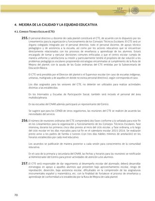 Guía Operativa para la Organización y Funcionamiento de los Servicios de Educación Inicial, Básica,
Especial y para Adultos de Escuelas Públicas en el Distrito Federal. 2015-2016
70
4. MEJORA DE LA CALIDAD Y LA EQUIDAD EDUCATIVA
4.1. CONSEJO TÉCNICO ESCOLAR (CTE)
255. El personal directivo y docente de cada plantel constituirá el CTE, de acuerdo con lo dispuesto por los
Lineamientos para la organización y funcionamiento de los Consejos Técnicos Escolares. El CTE será un
órgano colegiado integrado por el personal directivo, todo el personal docente, de apoyo técnico
pedagógico y de asistencia a la escuela, así como por los actores educativos que se encuentran
directamente relacionados con los procesos de enseñanza y aprendizaje de los alumnos. Estará
encargado de tomar y ejecutar decisiones comunes enfocadas a que el centro escolar cumpla de
manera uniforme y satisfactoria su misión y particularmente tendrá el propósito de dar solución a los
problemas pedagógicos escolares proponiendo estrategias encaminadas al cumplimiento de la Ruta de
Mejora del plantel, con la ayuda de las Guías ordinarias del CTE emitidas por la Subsecretaría de
Educación Básica.
El CTE será presidido por el Director del plantel o el Supervisor escolar (en caso de escuelas indígenas,
unitarias, multigrado y de aquellos en donde no exista personal directivo), según corresponda el caso.
Los días asignados para las sesiones del CTE, no deberán ser utilizados para realizar actividades
distintas a las establecidas.
En los Internados y Escuelas de Participación Social, también será incluido el personal del área
multidisciplinaria.
En las escuelas del CNAR además participará un representante del Centro.
Se sugiere que para los CENDI de otros organismos, las reuniones del CTE se realicen de acuerdo las
necesidades del servicio.
256. El número de reuniones ordinarias del CTE comprenderá dos fases conforme a lo señalado para este fin
en los Lineamientos para la organización y funcionamiento de los Consejos Técnicos Escolares: fase
intensiva, durante los primeros cinco días previos al inicio del ciclo escolar, y fase ordinaria, a lo largo
del ciclo escolar en los días marcados para tal fin en el calendario escolar 2015-2016. Se realizarán
previo aviso a los padres de familia o tutores (con tres días hábiles mínimos de antelación) en los
horarios establecidos por cada nivel educativo.
Los acuerdos se publicarán de manera posterior a cada sesión para conocimiento de la comunidad
educativa.
En el caso de la primaria y secundaria del CNAR, las fechas y horarios para las reuniones se notificarán
al Administrador del Centro para prever actividades de atención a los alumnos.
257. El CTE será responsable de dar seguimiento al desempeño escolar del alumnado, deberá desarrollar
estrategias en apoyo a aquellos alumnos que presenten bajo aprovechamiento escolar, riesgo de
reprobación, deserción, baja asistencia escolar, dificultades en la comprensión de las asignaturas
instrumentales español y matemática, etc. con la finalidad de fortalecer el proceso de enseñanza y
aprendizaje de conformidad a lo establecido por la Ruta de Mejora de cada plantel.
 