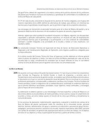 Administración Federal de Servicios Educativos en el Distrito Federal
71
De igual forma, deberá dar seguimiento a la mejora continua de la práctica docente de los profesores
del plantel para fortalecer el proceso de enseñanza y aprendizaje de conformidad a lo establecido por
la Ruta de Mejora de cada plantel.
El CTE de cada escuela, conociendo la situación de los alumnos de manera colegiada y con el apoyo del
maestro especialista de la UDEEI, definirá las alternativas de trabajo, para eliminar y/o minimizar las
barreras para el aprendizaje y la participación, que no permiten el logro de los propósitos educativos.
Las estrategias de intervención al alumnado formarán parte de la Ruta de Mejora del plantel y de la
planeación didáctica de los docentes a fin de establecer los planes de asesoría y seguimiento.
Además, vigilará que toda la población estudiantil incluyendo a la indígena, migrante, con discapacidad,
capacidades y aptitudes sobresalientes, talentos específicos, en situación de calle, de hospitalización
que enfrentan barreras para el aprendizaje y la participación, o en otra condición de vulnerabilidad,
participen y queden integrados a las actividades de la escuela y reciban un trato respetuoso, con
equidad y calidez.
258. Se constituirán Consejos Técnicos de Supervisión de Zona de Sector, de Direcciones Operativas o
Regionales y de Coordinaciones Regionales de Operación, como órganos académicos colegiados para
la mejora educativa.
En la última reunión del Consejo Técnico de Zona, el Supervisor escolar elaborará un informe general
sobre el alcance de objetivos y metas, con base en la Ruta de Mejora planteada por cada una de las
escuelas bajo su cargo, considerando los resultados que se hayan obtenido en esta, lo cual deberá
orientar la toma de decisiones para el siguiente ciclo escolar a la comunidad escolar.
4.2 RUTA DE MEJORA
259. De acuerdo con lo que indica el Acuerdo Secretarial número 717 por el que se emiten los Lineamientos
para formular los Programas de Gestión Escolar, a través de programas y acciones para el
fortalecimiento de la autonomía de gestión escolar, se establece que la Ruta de Mejora de la Escuela es
el documento en el que se concreta la planeación anual del plantel. Ésta se constituye en un proceso
profesional, participativo, corresponsable y colaborativo, que lleva a los Consejos Técnicos Escolares de
manera periódica, a tener un diagnóstico de su realidad educativa, sustentado en evidencias objetivas y
que le permite identificar necesidades, prioridades, trazar objetivos, metas verificables, y estrategias
para la mejora del servicio educativo.
Su elaboración no deberá sujetarse a una metodología o formato específico. La Ruta de Mejora es un
documento abierto; la escuela deberá, de manera periódica, revisar avances, evaluar el cumplimiento de
acuerdos y metas, así como realizar ajustes en función de los retos que enfrenta y retroalimentar la
toma de decisiones.
En los procesos de planeación, implementación, seguimiento, evaluación y rendición de cuentas de la
Ruta de Mejora del plantel, participarán todos los miembros de la comunidad escolar: personal
directivo, docente, administrativo, de apoyo y asistencia a la educación y personal de apoyo técnico-
pedagógico, personal de asesoría y asistencia a la escuela, maestros especialistas dela UDEEI, personal
con cambio de actividad y en general todo aquel personal adscrito al centro de trabajo, con el objetivo
de incluir en sus objetivos y metas, la participación de alumnos y padres de familia o tutores.
 