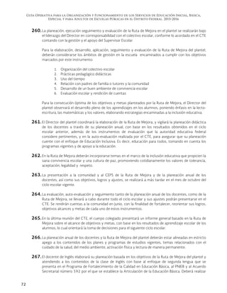 Guía Operativa para la Organización y Funcionamiento de los Servicios de Educación Inicial, Básica,
Especial y para Adultos de Escuelas Públicas en el Distrito Federal. 2015-2016
72
260. La planeación, ejecución seguimiento y evaluación de la Ruta de Mejora en el plantel se realizarán bajo
el liderazgo del Director en corresponsabilidad con el colectivo escolar, conforme lo acordado en el CTE
contando con la gestión y el apoyo del Supervisor Escolar.
Para la elaboración, desarrollo, aplicación, seguimiento y evaluación de la Ruta de Mejora del plantel,
deberán considerarse los ámbitos de gestión en la escuela encaminados a cumplir con los objetivos
marcados por este instrumento:
1. Organización del colectivo escolar
2. Prácticas pedagógico didácticas
3. Uso del tiempo
4. Relación con padres de familia o tutores y la comunidad
5. Desarrollo de un buen ambiente de convivencia escolar
6. Evaluación escolar y rendición de cuentas
Para la consecución óptima de los objetivos y metas planteados por la Ruta de Mejora, el Director del
plantel observará el desarrollo pleno de los aprendizajes en los alumnos, poniendo énfasis en la lecto-
escritura, las matemáticas y los valores; elaborando estrategias encaminadas a la inclusión educativa.
261. El Director del plantel coordinará la elaboración de la Ruta de Mejora, y vigilará la planeación didáctica
de los docentes a través de su planeación anual, con base en los resultados obtenidos en el ciclo
escolar anterior, además de los instrumentos de evaluación que la autoridad educativa federal
considere pertinentes, y en la auto-evaluación realizada por el CTE, para asegurar que su planeación
cuente con el enfoque de Educación Inclusiva. Es decir, educación para todos, tomando en cuenta los
programas vigentes y de apoyo a la educación.
262. En la Ruta de Mejora deberán incorporarse temas en el marco de la inclusión educativa que propicien la
sana convivencia escolar y una cultura de paz, promoviendo cotidianamente los valores de tolerancia,
aceptación, legalidad y respeto.
263. La presentación a la comunidad y al CEPS de la Ruta de Mejora y de la planeación anual de los
docentes, así como sus objetivos, logros y ajustes, se realizará a más tardar en el mes de octubre del
ciclo escolar vigente.
264. La evaluación, auto-evaluación y seguimiento tanto de la planeación anual de los docentes, como de la
Ruta de Mejora, se llevará a cabo durante todo el ciclo escolar y sus ajustes podrán presentarse en el
CTE. Se rendirán cuentas a la comunidad en junio, con la finalidad de fortalecer, reorientar sus logros,
objetivos alcances y metas de cada uno de estos instrumentos.
265. En la última reunión del CTE, el cuerpo colegiado presentará un informe general basado en la Ruta de
Mejora sobre el alcance de objetivos y metas, con base en los resultados de aprendizaje escolar de los
alumnos, lo cual orientará la toma de decisiones para el siguiente ciclo escolar.
266. La planeación anual de los docentes y la Ruta de Mejora del plantel deberán estar alineadas en estricto
apego a los contenidos de los planes y programas de estudios vigentes, temas relacionados con el
cuidado de la salud, del medio ambiente, activación física y lectura de manera permanente.
267. El docente de Inglés elaborará su planeación basada en los objetivos de la Ruta de Mejora del plantel y
atendiendo a los contenidos de la clase de Inglés con base al enfoque de segunda lengua que se
presenta en el Programa de Fortalecimiento de la Calidad en Educación Básica, al PNIEB y al Acuerdo
Secretarial número 592 por el que se establece la Articulación de la Educación Básica. Deberá realizar
 