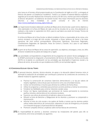Administración Federal de Servicios Educativos en el Distrito Federal
73
esta tarea en el formato oficial proporcionado por la Coordinación de Inglés en el D.F. y entregarla al
Director del plantel o al Subdirector Académico. Tendrá a su cuidado el material didáctico específico
asignado por la escuela. Realizará dos inventarios al inicio y fin del curso, mismos que serán entregados
al Director del plantel o al Subdirector de Gestión Escolar. Para mayor información para los docentes
adscritos a esta modalidad, se puede consultar el sitio de internet
http://www2.sepdf.gob.mx/prog_ingles/index.jsp
268. Los Supervisores Escolares elaborarán una Ruta de Mejora de la Zona Escolar a partir de los objetivos y
retos planteados en la Ruta de Mejora de cada una de las escuelas de su zona. Esta planeación se
realizará a más tardar en septiembre de 2015, para lo cual habrá una sesión de Consejo Técnico de
Zona Extraordinario.
En la Ruta de Mejora de la Zona Escolar se deberá establecer fechas y responsables de las visitas a los
centros escolares a lo largo del ciclo escolar, incluyendo a Zonas, jefaturas de Sector y las áreas
operativas del nivel central correspondiente (Direcciones Operativas, Direcciones Regionales,
Coordinaciones Regionales de Operación, Áreas de Control y Gestión, etc.) para lo cual deberá
conservar sus evidencias
269. A partir de las Rutas de Mejora de las zonas de supervisión, sus objetivos, estrategias y retos, los Jefes
de Sector establecerán los planes de trabajo de su región.
270. Las autoridades correspondientes al seguimiento de los programas de carácter técnico pedagógico en
la AFSEDF promoverán la integración y funcionamiento del Servicio de Asistencia Técnica a la Escuela
(SATE) en el plantel, en coordinación con las actividades que desempeñe el Supervisor escolar y la
jefatura de sector, de acuerdo a lo que establezca la LGSPD y la normatividad vigente.
4.3 CONVIVENCIA ESCOLAR Y USO DEL TIEMPO
271. El personal directivo, docente, técnico–docente, de apoyo a la educación deberá fomentar entre el
alumnado la realización de actividades que contribuyan a preservar las condiciones de convivencia. Se
deberán resaltar los siguientes aspectos:
 Practicar la construcción de consensos (ejercicios democráticos) y se rija por valores de
respeto, legalidad y cultura de paz para reconocerse como una comunidad inclusiva.
 Contar con herramientas e insumos para afrontar los conflictos de forma eficaz.
 Utilizar los programas y contenidos para promover acciones positivas y motivar la convivencia.
 Fortalecer las habilidades para construir relaciones sociales sanas.
 Contar con figuras especializadas que promuevan de manera permanente la convivencia
pacífica, inclusiva y democrática en los contextos escolares.
 Favorecer una cultura de prevención al maltrato o abuso en la escuela.
 Difundir la Carta de Derechos y Obligaciones de los Alumnos y promover su comprensión e
interiorización.
 Informar al inicio de ciclo escolar a los padres de familia o tutores que los alumnos podrán
utilizar medios electrónicos de comunicación, solamente en casos de emergencia y en acuerdo
con el docente de grupo y el personal directivo del plantel.
 Promover campañas directas y explícitas sobre normas básicas de convivencia.
272. Es responsabilidad de alumnos y docentes conservar las instalaciones del plantel; para ello se
promoverán, entre otras actividades, las siguientes:
 
