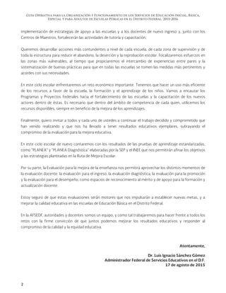 Guía Operativa para la Organización y Funcionamiento de los Servicios de Educación Inicial, Básica,
Especial y para Adultos de Escuelas Públicas en el Distrito Federal. 2015-2016
2
implementación de estrategias de apoyo a las escuelas y a los docentes de nuevo ingreso y, junto con los
Centros de Maestros, fortalecerán las actividades de tutoría y capacitación.
Queremos desarrollar acciones más contundentes a nivel de cada escuela, de cada zona de supervisión y de
toda la estructura para reducir el abandono, la deserción y la reprobación escolar. Focalizaremos esfuerzos en
las zonas más vulnerables, al tiempo que propiciaremos el intercambio de experiencias entre pares y la
sistematización de buenas prácticas para que en todas las escuelas se tomen las medidas más pertinentes y
acordes con sus necesidades.
En este ciclo escolar enfrentaremos un reto económico importante. Tenemos que hacer un uso más eficiente
de los recursos a favor de la escuela, la formación y el aprendizaje de los niños. Vamos a encauzar los
Programas y Proyectos Federales hacia el fortalecimiento de las escuelas y la capacitación de los nuevos
actores dentro de éstas. Es necesario que dentro del ámbito de competencia de cada quien, utilicemos los
recursos disponibles, siempre en beneficio de la mejora de los aprendizajes.
Finalmente, quiero invitar a todos y cada uno de ustedes a continuar el trabajo decidido y comprometido que
han venido realizando y que nos ha llevado a tener resultados educativos ejemplares, subrayando el
compromiso de la evaluación para la mejora educativa.
En este ciclo escolar de nuevo contaremos con los resultados de las pruebas de aprendizaje estandarizadas,
como “PLANEA” y “PLANEA Diagnóstica” elaboradas por la SEP y el INEE que nos permitirán afinar los objetivos
y las estrategias planteadas en la Ruta de Mejora Escolar.
Por su parte, la Evaluación para la mejora de la enseñanza nos permitirá aprovechar los distintos momentos de
la evaluación docente: la evaluación para el ingreso, la evaluación diagnóstica, la evaluación para la promoción
y la evaluación para el desempeño, como espacios de reconocimiento al mérito y de apoyo para la formación y
actualización docente.
Estoy seguro de que estas evaluaciones serán motores que nos impulsarán a establecer nuevas metas, y a
mejorar la calidad educativa en las escuelas de Educación Básica en el Distrito Federal.
En la AFSEDF, autoridades y docentes somos un equipo, y como tal trabajaremos para hacer frente a todos los
retos con la firme convicción de que juntos podemos mejorar los resultados educativos y responder al
compromiso de la calidad y la equidad educativa.
Atentamente,
Dr. Luis Ignacio Sánchez Gómez
Administrador Federal de Servicios Educativos en el D.F.
17 de agosto de 2015
 