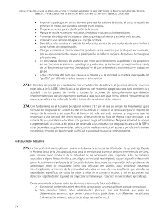 Guía Operativa para la Organización y Funcionamiento de los Servicios de Educación Inicial, Básica,
Especial y para Adultos de Escuelas Públicas en el Distrito Federal. 2015-2016
74
 Impulsar la participación de los alumnos para que los salones de clases, el patio, la escuela en
general y el medio que los rodea, siempre estén limpios.
 Proponer acciones para la clasificación de la basura.
 Apoyar el uso de materiales reciclados, productos y sustancias biodegradables.
 Fomentar el cuidado de los árboles y plantas que haya al interior y exterior de la escuela.
 Impulsar el uso racional del agua y la energía eléctrica.
 Sensibilizar a los adultos a través de los educandos acerca, del uso moderado de automóviles y
otras fuentes de contaminación.
 Otorgar estímulos o reconocimientos oportunos a los alumnos que destaquen en la escuela,
por su aprovechamiento escolar o participación en labores sociales, deportivas, tecnológicas
y/o culturales.
 En secundarias técnicas, los alumnos con mejor aprovechamiento académico y los ganadores
en los concursos académicos, tecnológicos y culturales, se les hará un reconocimiento a través
de un “Encuentro de Alumnos Distinguidos” en el que se fomente la convivencia y el trabajo en
grupo.
 Crear conciencia del daño que causa a la escuela y a la sociedad la práctica inapropiada del
“graffiti”, con el fin de erradicar su uso en este sentido.
273. El Director del plantel en coordinación con el Subdirector Académico, el personal docente, maestro
especialista de la UDEEI, identificará a los alumnos que requieran apoyo para una sana convivencia y
acordará con los padres de familia o tutores las acciones de acompañamiento que deberán
implementarse para dar un seguimiento puntual a cada caso. De igual forma, deberá retroalimentar de
manera periódica a los padres de familia o tutores los resultados de las mismas.
274. Con fundamento en el Acuerdo Secretarial número 717 por el que se emiten los lineamientos para
formular los Programas de Gestión Escolar, en su Artículo 3°, inciso d, se deberá asegurar el respeto del
tiempo de la escuela y en específico el tiempo del aula, evitando acciones y programas que no
respondan a una solicitud del centro escolar, al desarrollo de su Ruta de Mejora o que distraigan a la
escuela de sus prioridades educativas y le generen carga administrativa. Ninguna actividad de apoyo
complementario a la educación podrá ser ordenada a las escuelas por ninguna instancia de la SEP u
otras dependencias gubernamentales, salvo cuando medie comunicación expresa por oficio y/o correo
electrónico, emitidos por la oficina de la AFSEDF o autoridad educativa correspondiente.
4.4 EDUCACIÓN INCLUSIVA
275. La Educación Inclusiva implica un cambio en la forma de concebir las dificultades de aprendizaje. Desde
el Modelo Social de la Discapacidad, ésta deja de considerarse como un atributo inherente a la persona,
para mirarse como producto de la dificultad de las sociedades para responder a las necesidades
asociadas a alguna limitación física, psicológica o funcional, restringiendo su participación y desarrollo
pleno. Actualmente el enfoque de la Educación Inclusiva busca que la comprensión de los problemas de
aprendizaje dejen de visualizarse como una dificultad del alumno, para encaminar esfuerzos
interdisciplinarios al interior de la comunidad educativa en aras de una enseñanza que atienda las
necesidades específicas de todos los niños y niñas en el contexto escolar, y así se garanticen sus
derechos respetando con equidad los trayectos formativos que redunden en su cotidiano aprendizaje.
Desde una mirada inclusiva, todos los alumnos y alumnas de Educación Básica:
 Son sujetos de derecho, entre ellos el de la educación, una educación de calidad con equidad.
 Son personas (niños, niñas, adolescentes, jóvenes): con una historia, que viven en
determinados entornos, que tienen características particulares, con diferentes necesidades
(alimentación, vivienda, educación, trabajo, recreación, etc.).
 