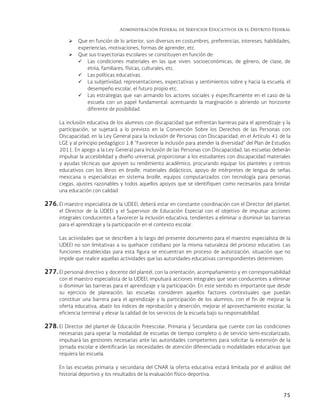 Administración Federal de Servicios Educativos en el Distrito Federal
75
 Que en función de lo anterior, son diversos en costumbres, preferencias, intereses, habilidades,
experiencias, motivaciones, formas de aprender, etc.
 Que sus trayectorias escolares se constituyen en función de:
 Las condiciones materiales en las que viven: socioeconómicas, de género, de clase, de
etnia, familiares, físicas, culturales, etc.
 Las políticas educativas.
 La subjetividad: representaciones, expectativas y sentimientos sobre y hacia la escuela, el
desempeño escolar, el futuro propio etc.
 Las estrategias que van armando los actores sociales y específicamente en el caso de la
escuela con un papel fundamental: acentuando la marginación o abriendo un horizonte
diferente de posibilidad.
La inclusión educativa de los alumnos con discapacidad que enfrentan barreras para el aprendizaje y la
participación, se sujetará a lo previsto en la Convención Sobre los Derechos de las Personas con
Discapacidad, en la Ley General para la Inclusión de Personas con Discapacidad, en el Artículo 41 de la
LGE y al principio pedagógico 1.8 “Favorecer la inclusión para atender la diversidad” del Plan de Estudios
2011. En apego a la Ley General para Inclusión de las Personas con Discapacidad, las escuelas deberán
impulsar la accesibilidad y diseño universal, proporcionar a los estudiantes con discapacidad materiales
y ayudas técnicas que apoyen su rendimiento académico, procurando equipar los planteles y centros
educativos con los libros en braille, materiales didácticos, apoyo de intérpretes de lengua de señas
mexicana o especialistas en sistema braille, equipos computarizados con tecnología para personas
ciegas, ajustes razonables y todos aquellos apoyos que se identifiquen como necesarios para brindar
una educación con calidad.
276. El maestro especialista de la UDEEI, deberá estar en constante coordinación con el Director del plantel,
el Director de la UDEEI y el Supervisor de Educación Especial con el objetivo de impulsar acciones
integrales conducentes a favorecer la inclusión educativa, tendientes a eliminar o disminuir las barreras
para el aprendizaje y la participación en el contexto escolar.
Las actividades que se describen a lo largo del presente documento para el maestro especialista de la
UDEEI no son limitativas a su quehacer cotidiano por la misma naturaleza del proceso educativo. Las
funciones establecidas para esta figura se encuentran en proceso de autorización, situación que no
impide que realice aquellas actividades que las autoridades educativas correspondientes determinen.
277. El personal directivo y docente del plantel, con la orientación, acompañamiento y en corresponsabilidad
con el maestro especialista de la UDEEI, impulsará acciones integrales que sean conducentes a eliminar
o disminuir las barreras para el aprendizaje y la participación. En este sentido es importante que desde
su ejercicio de planeación, las escuelas consideren aquellos factores contextuales que puedan
constituir una barrera para el aprendizaje y la participación de los alumnos, con el fin de mejorar la
oferta educativa, abatir los índices de reprobación y deserción, mejorar el aprovechamiento escolar, la
eficiencia terminal y elevar la calidad de los servicios de la escuela bajo su responsabilidad.
278. El Director del plantel de Educación Preescolar, Primaria y Secundaria que cuente con las condiciones
necesarias para operar la modalidad de escuelas de tiempo completo o de servicio semi-escolarizado,
impulsará las gestiones necesarias ante las autoridades competentes para solicitar la extensión de la
jornada escolar e identificarán las necesidades de atención diferenciada o modalidades educativas que
requiera las escuela.
En las escuelas primaria y secundaria del CNAR la oferta educativa estará limitada por el análisis del
historial deportivo y los resultados de la evaluación físico-deportiva.
 